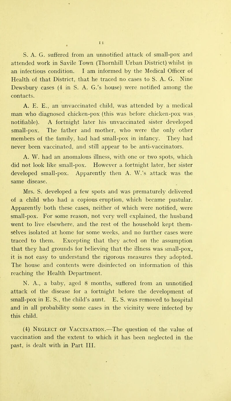 S. A. G. suffered from an unnotified attack of small-pox and attended work in Savile Town (Thornhill Urban District) whilst in an infectious condition. I am informed by the Medical Ofhcer of Health of that District, that he traced no cases to S. A. G. Nine Dewsbury cases (4 in S. A. G.'s house) were notified among the contacts. A. E. E., an unvaccinated child, was attended by a medical man who diagnosed chicken-pox (this was before chicken-pox was notifiable). A fortnight later his imvaccinated sister developed small-pox. The father and mother, who were the only other members of the family, had had small-pox in infancy. They had never been vaccinated, and still appear to be anti-vaccinators. A. W. had an anomalous illness, with one or two spots, which did not look like small-pox. However a fortnight later, her sister developed small-pox. Apparently then A. W.'s attack was the same disease. Mrs. S. developed a few spots and was prematurelj' delivered of a child who had a copious eruption, which became pustular. Apparently both these cases, neither of which were notified, were small-pox. For some reason, not very well explained, the husband went to live elsewhere, and the rest of the household kept them- selves isolated at home for some weeks, and no further cases were traced to them. Excepting that they acted on the assumption that they had grounds for believing that the illness was small-pox, it is not easy to understand the rigorous measures they adopted. The house and contents were disinfected on information of this reaching the Health Department. N. A., a baby, aged 8 months, suffered from an unnotified attack of the disease for a fortnight before the development of small-pox in E. S., the child's aunt. E. S. was removed to hospital and in all probability some cases in the vicinity were infected by this child. (4) Neglect of Vaccination.—The question of the value of vaccination and the extent to which it has been neglected in the past, is dealt with in Part III.