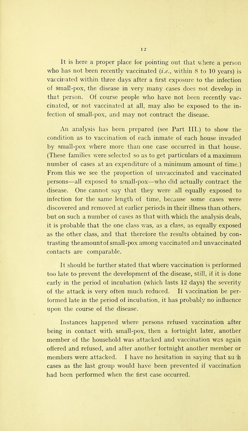 It is here a proper place for pointing out that vvhere a person who has not been recently vaccinated {i.e., within 8 to 10 years) is vaccinated within three days after a first exposure to the infection of small-pox, the disease in very many cases does not develop in that person. Of course people who have not been recently vac- cinated, or not vaccinated at all, may also be exposed to the in- fection of small-pox, and may not contract the disease. An analysis has been prepared (see Part III.) to show the condition as to vaccination of each inmate of each house invaded by small-pox v/here more than one case occurred in that house. (These families were selected so as to get particulars of a maximum number of cases at an expenditure of a minimum amount of time.) From this we see the proportion of unvaccinated and vaccinated persons—all exposed to small-pox—who did actually contract the disease. One cannot say that they were all equally exposed to infection for the same length of time, because some cases were discovered and removed at earlier periods in their illness than others, but on such a number of cases as that with which the analysis deals, it is probable that the one class was, as a class, as equally exposed as the other class, and that therefore the results obtained by con- trasting theamountof small-pox among vaccinated and unvaccinated contacts are comparable. It should be further stated that where vaccination is performed too late to prevent the development of the disease, still, if it is done early in the period of incubation (which lasts 12 days) the severity of the attack is very often much reduced. If vaccination be per- formed late in the period of incubation, it has probably no influence upon the course of the disease. • Instances happened where persons refused vaccination after being in contact with small-pox, then a fortnight later, another member of the household was attacked and vaccination was again offered and refused, and after another fortnight another member or members were attacked. I have no hesitation in saying that su 'h cases as the last group would have been prevented if vaccination had been performed when the first case occurred.