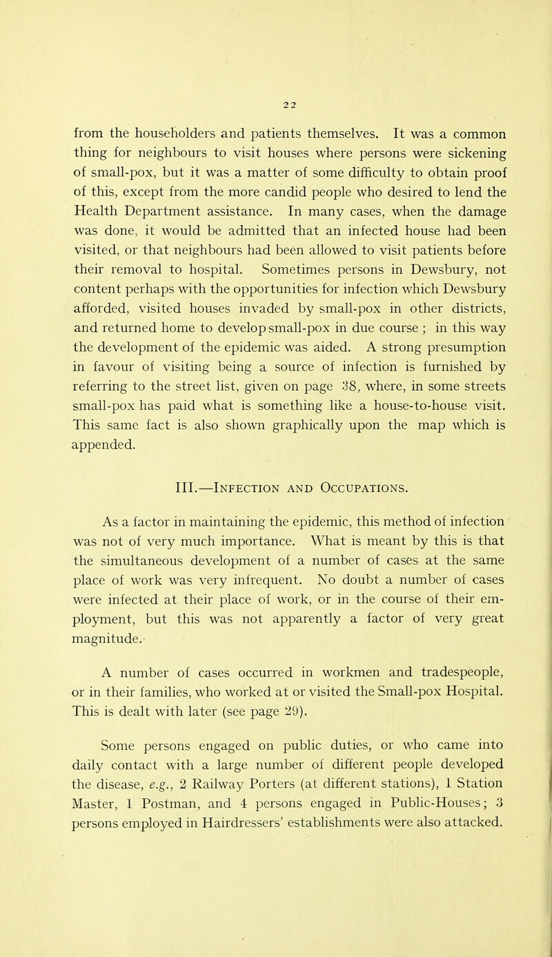 from the householders and patients themselves. It was a common thing for neighbours to visit houses where persons were sickening of small-pox, but it was a matter of some difBculty to obtain proof of this, except from the more candid people who desired to lend the Health Department assistance. In many cases, when the damage was done, it would be admitted that an infected house had been visited, or that neighbours had been allowed to visit patients before their removal to hospital. Sometimes persons in Dewsbury, not content perhaps with the opportunities for infection which Dewsbury afforded, visited houses invaded by small-pox in other districts, and returned home to develop small-pox in due course ; in this way the development of the epidemic was aided. A strong presumption in favour of visiting being a source of infection is furnished by referring to the street list, given on page -iS, where, in some streets small-pox has paid what is something like a house-to-house visit. This same fact is also shown graphically upon the map which is appended. III.—Infection and Occupations. As a factor in maintaining the epidemic, this method of infection was not of very much importance. What is meant by this is that the simultaneous development of a number of cases at the same place of work was very infrequent. No doubt a number of cases were infected at their place of work, or in the course of their em- ployment, but this was not apparently a factor of very great magnitude. A number of cases occurred in workmen and tradespeople, or in their families, who worked at or visited the Small-pox Hospital. This is dealt with later (see page 29). Some persons engaged on public duties, or who came into daily contact with a large number of different people developed the disease, e.g., 2 Railway Porters (at different stations), 1 Station Master, 1 Postman, and 4 persons engaged in Public-Houses; 3 persons employed in Hairdressers' establishments were also attacked.