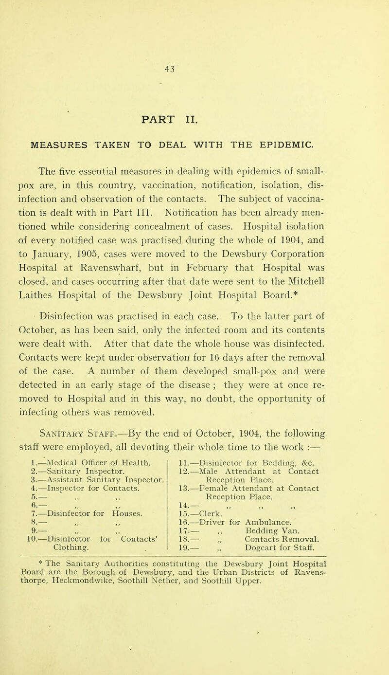 PART II. MEASURES TAKEN TO DEAL WITH THE EPIDEMIC. The five essential measures in dealing with epidemics of small- pox are, in this country, vaccination, notification, isolation, dis- infection and observation of the contacts. The subject of vaccina- tion is dealt with in Part III. Notification has been already men- tioned while considering concealment of cases. Hospital isolation of every notified case was practised during the whole of 1904, and to January, 1905, cases were moved to the Dewsbury Corporation Hospital at Ravenswharf, but in February that Hospital was closed, and cases occurring after that date were sent to the Mitchell Laithes Hospital of the Dewsbury Joint Hospital Board.* Disinfection was practised in each case. To the latter part of October, as has been said, only the infected room and its contents were dealt with. After that date the whole house was disinfected. Contacts were kept under observation for 16 days after the removal of the case. A number of them developed small-pox and were detected in an early stage of the disease ; they were at once re- moved to Hospital and in this way, no doubt, the opportunity of infecting others was removed. Sanitary Staff.—By the end of October, 1904, the following staff were employed, all devoting their whole time to the work :— 1. —Medical Officer of Health. 2. —Sanitary Inspector. 3. —Assistant Sanitary Inspector. 4. —Inspector for Contacts. 5. — fi.— 7. —Disinfector for Houses. 8. — 9. — 10.—Disinfector for Contacts' Clothing. 11. —Disinfector for Bedding, &c. 12. —Male Attendant at Contact Reception Place. 13. —Female Attendant at Contact Reception Place. 14. — 15. —Clerk. 16. —Driver for Ambulance. 17. — ,, Bedding Van. 18. — ,, Contacts Removal. 19. — ,, Dogcart for Staff. * The Sanitary Authorities constituting the Dewsbury Joint Hospital Board are the Borough of Dewsbury, and the Urban Districts of Ravens- thorpe, Heckmondwike, Soothill Nether, and Soothill Upper.