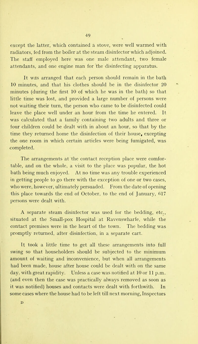 except the latter, which contained a stove, were well warmed with radiators, fed from the boiler at the steam disinfector which adjoined. The staff employed here was one male attendant, two female attendants, and one engine man for the disinfecting apparatus. It was arranged that each person should remain in the bath 10 minutes, and that his clothes should be in the disinfector 20 minutes (during the first 10 of which he was in the bath) so that little time was lost, and provided a large number of persons were not waiting their turn, the person who came to be disinfected could leave the place well under an hour from the time he entered. It was calculated that a family containing two adults and three or four children could be dealt with in about an hour, so that by the time they returned home the disinfection of their house, excepting the one room in which certain articles were being fumigated, was completed. The arrangements at the contact reception place were comfor- table, and on the whole, a visit to the place was popular, the hot bath being much enjoyed. At no time was any trouble experienced in getting people to go there with the exception of one or two cases, who were, however, ultimately persuaded. From the date of opening this place towards the end of October, to the end of January, (il7 persons were dealt with. A separate steam disinfector was used for the bedding, etc., situated at the Small-pox Hospital at Ravenswharfe, while the contact premises were in the heart of the town. The bedding was promptly returned, after disinfection, in a separate cart. It took a little time to get all these arrangements into full swing so that householders should be subjected to the minimum amount of waiting and inconvenience, but when all arrangements had been made, house after house could be dealt with on the same day, with great rapidity. Unless a case was notified at 10 or 11 p.m. (and even then the case was practically always removed as soon as it was notified) houses and contacts were dealt with forthwith. In some cases where the house had to be left till next morning, Inspectors D