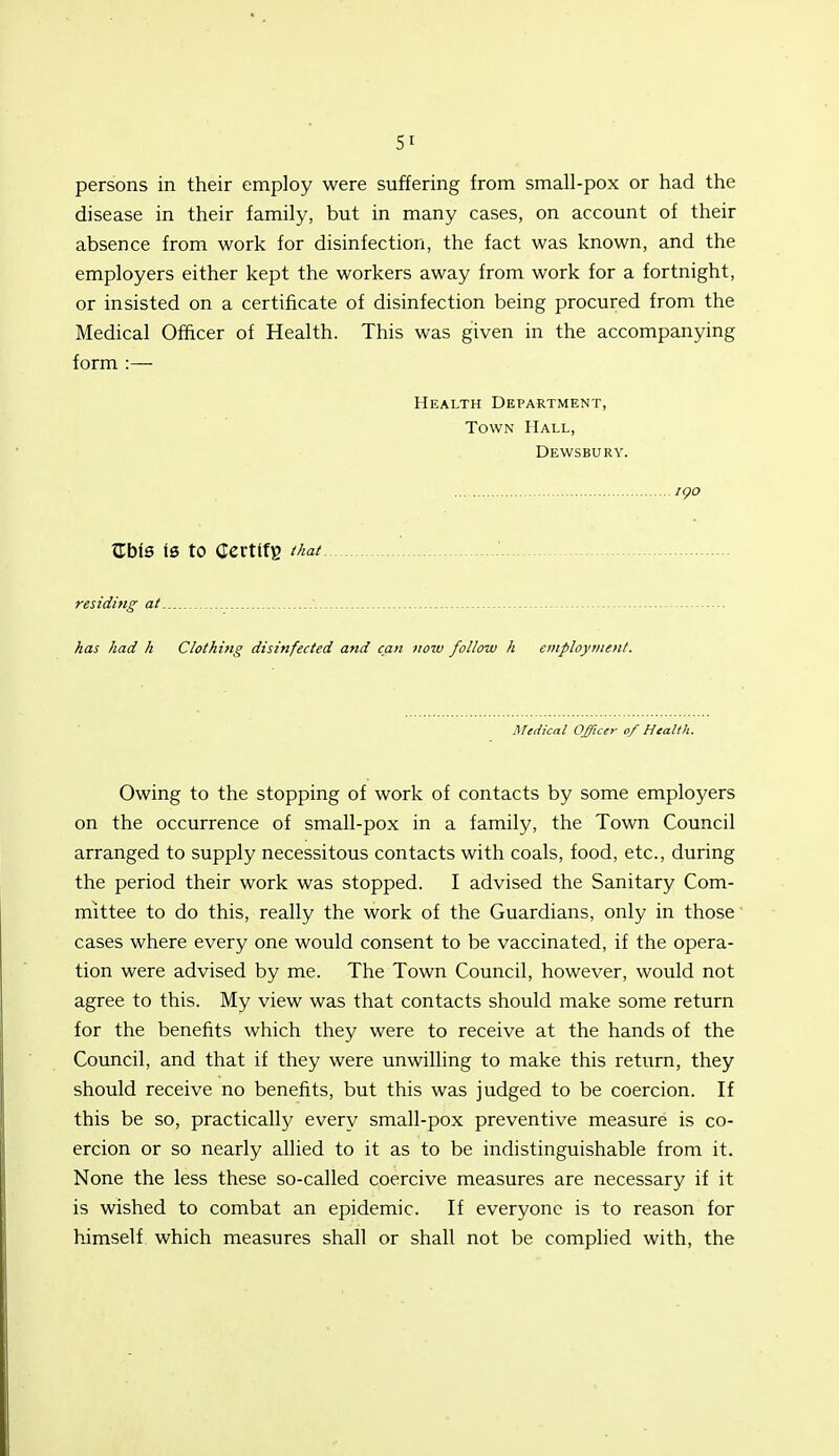 persons in their employ were suffering from small-pox or had the disease in their family, but in many cases, on account of their absence from work for disinfection, the fact was known, and the employers either kept the workers away from work for a fortnight, or insisted on a certificate of disinfection being procured from the Medical Officer of Health. This was given in the accompanying form :— Health Department, Town Hall, Dewsbury. igo trbfe is to Certtfg that residing at ■ _ - - has had h Clothing disinfected and can now follow h employtitent. Medical Officer of Health. Owing to the stopping of work of contacts by some employers on the occurrence of small-pox in a family, the Town Council arranged to supply necessitous contacts with coals, food, etc., during the period their work was stopped. I advised the Sanitary Com- mittee to do this, really the work of the Guardians, only in those' cases where every one would consent to be vaccinated, if the opera- tion were advised by me. The Town Council, however, would not agree to this. My view was that contacts should make some return for the benefits which they were to receive at the hands of the Council, and that if they were unwilling to make this return, they should receive no benefits, but this was judged to be coercion. If this be so, practicall}^ every small-pox preventive measure is co- ercion or so nearly allied to it as to be indistinguishable from it. None the less these so-called coercive measures are necessary if it is wished to combat an epidemic. If everyone is to reason for himself which measures shall or shall not be complied with, the