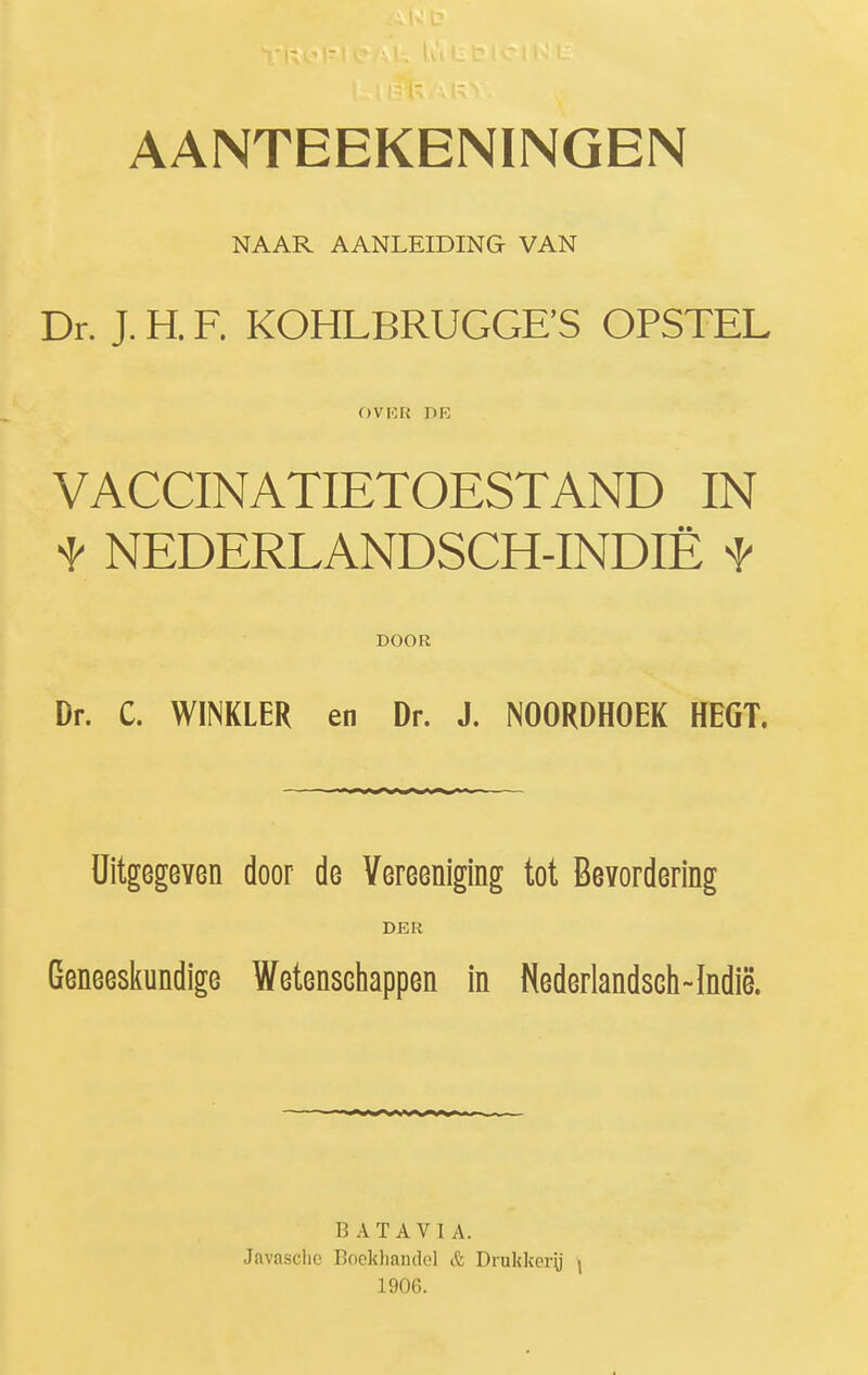 NAAR AANLEIDING VAN Dr. J. H. F. KOHLBRUGGFS OPSTEL OVICR PK VACCINATIETOESTAND IN t NEDERLANDSCH-INDIÊ t DOOR Dr. C. WINKLER en Dr. J. NOORDHOEK HEGT. Uitgegeven door de Vereeniging tot Bevordering DER Geneesliundige Wetenschappen in Nederlandsch-Indië. BATAVIA. Javasclio Boekhandel & Drukker\j i 1906.