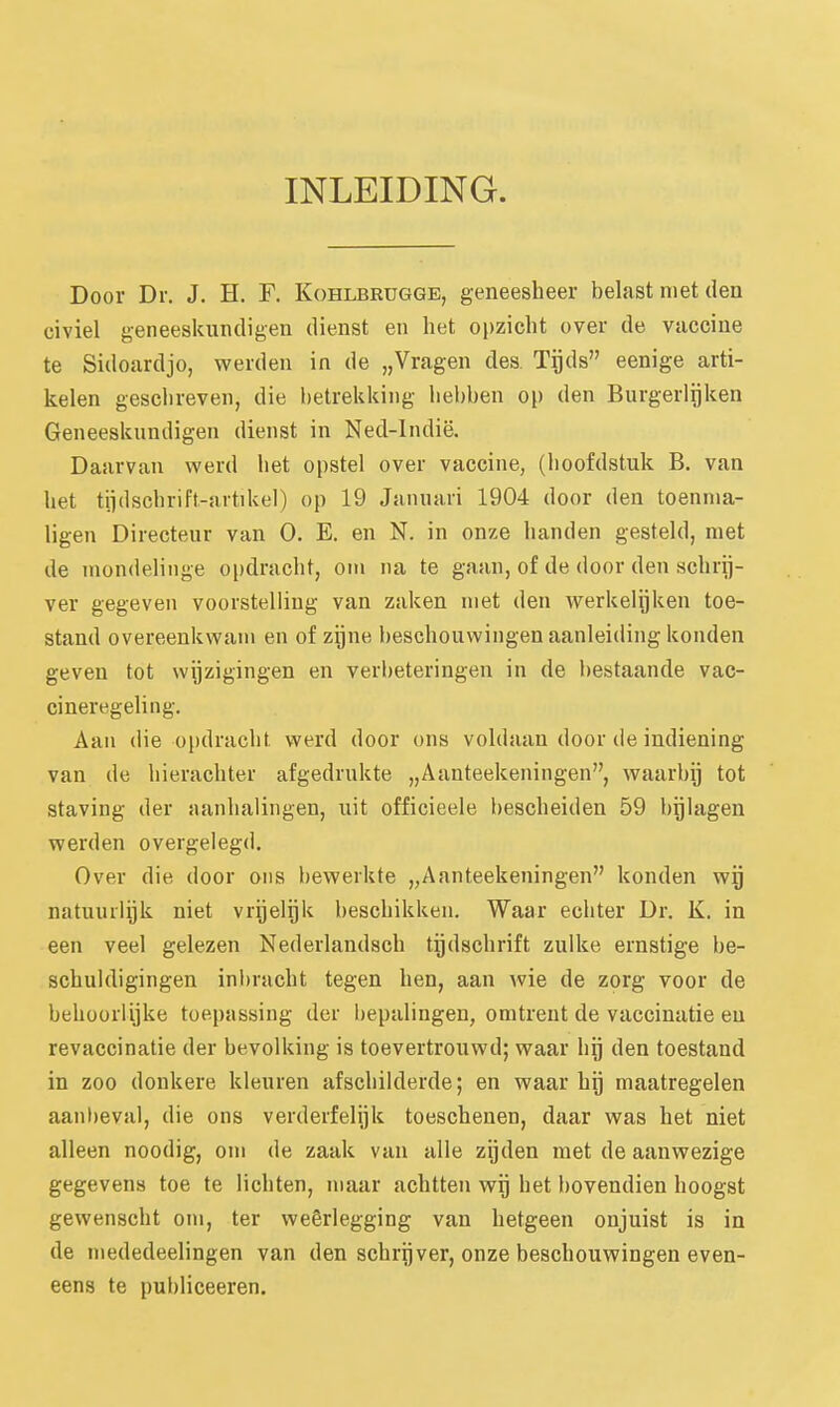 INLEIDING. Door Dr. J. H. F. Kohlbrugge, geneesheer belast niet den civiel geneeskundigen dienst en het opzicht over de vaccine te Sidoardjo, werden in de „Vragen des. Tgds eenige arti- kelen geschreven, die betrekking hebben op den Burgerlijken Geneeskundigen dienst in Ned-lndië. Daarvan werd het opstel over vaccine, (hoofdstuk B. van het tiidschrift-artikel) op 19 Januari 1904 door den toennia- ligen Directeur van O, E. en N. in onze handen gesteld, met de mondelinge oi)dracht, om na te gaan, of de door den schrij- ver gegeven voorstelling van zaken niet den werkelijken toe- stand overeenkwam en of zijne beschouwingen aanleiding konden geven tot wijzigingen en verbeteringen in de bestaande vac- cineregeling. Aan die opdracht, werd door ons voldaan door de indiening van de hierachter afgedrukte „Aanteekeningen, waarbij tot staving der aanhalingen, uit officieele bescheiden 59 bijlagen werden overgelegd. Over die door ons bewerkte „Aanteekeningen konden wg natuurlijk niet vrijelijk beschikken. Waar echter Dr. K. in een veel gelezen Nederlandsch tijdschrift zulke ernstige be- schuldigingen inbracht tegen hen, aan wie de zorg voor de behoorlijke toepassing der bepalingen, omtrent de vaccinatie eu revaccinatie der bevolking is toevertrouwd; waar hij den toestand in zoo donkere kleuren afschilderde; en waar hij maatregelen aanbeval, die ons verderfelijk toeschenen, daar was het niet alleen noodig, om de zaak van alle zijden met de aanwezige gegevens toe te lichten, maar achtten wij het bovendien hoogst gewenscht oni, ter weêrlegging van hetgeen onjuist is in de mededeelingen van den schrijver, onze beschouwingen even- eens te publiceeren.