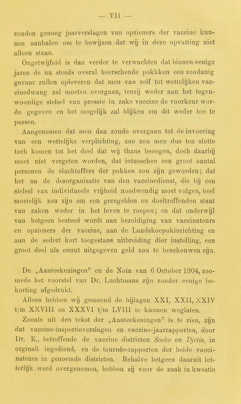 zouden genoeg jaarverslagen van opzieners der vaccine kun- nen aanlialen oni te bewijzen dat wij in deze opvatting niet alleen staan. Ongetwijfeld is dan verder te verwachten dat binnen eenige jaren de nu steeds overal lieerscbende pokkken een zoodanig gevaar zullen opleveren dat men van zelf tot wettelijken vac- cinedwang zal moeten overgaan, tenzij weder aan het tegen- woordige stelsel van pressie in zake vaccine de voorkeur wor- Ae gegeven en het mogelijk zal blijken om dit weder toe te passen. Aangenomen dat men dan zoude overgaan tot de invoering van een wettelijke verplichting, zoo zou men dus ten slotte toch komen tot het doel dat wij thans beoogen, doch daarbij moet niet vergeten worden, dat intusschen een groot aantal personen de slachtoffers der pokken zou zijn geworden; dat het na de desorganisatie van den vaccinedienst, die bij een stelsel van individueele vrijheid noodwendig moet volgen, heel moeielijk zou zijn om een geregelden en doeltreffenden slaat van zaken weder in het leven te roepen; en dat onderwijl van hetgeen besteed wordt aan bezoldiging van vaccinateurs en opzieners der vaccine, aan de Landskoepokinrichting en aan de sedert kort toegestane uitbreiding dier instelling, een groot deel als onnut uitgegeven geld zou te beschouwen zijn. De „Aanteekeningen en de Nota van 6 October 1904, zoo- mede het voorstel van Dr. Luchtnians zijn zonder eenige be- korting afgedrukt. Alleen hebl)en wij gemeend de bijlagen XXI, XXII, XXIV t/m XXVIII en XXXVI t/m LVIII le kunnen weglaten. Zooals uit den tekst der „Aanteekeningen is te zien, zijn <lat vaccine-inspectieverslagen en vaccine-jaarrapporten, door Dr. K., betreffende de vaccine districten Soeko en Djetis, in orginali ingediend, en de tournée-rapporten der beide vacci- nateurs in genoemde districten. Behalve hetgeen daaruit let- terlek werd overgenomen, hebl)en zy voor de zaak in kwestie