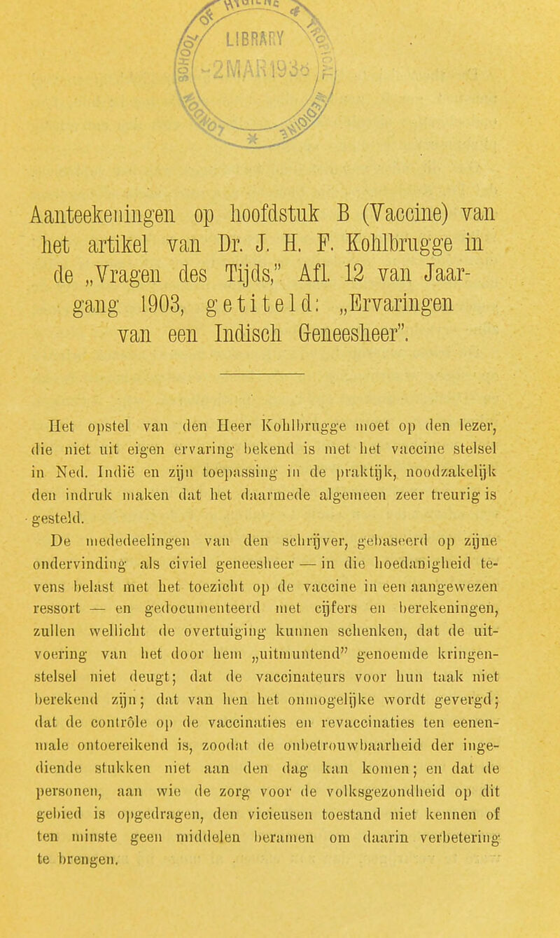 Aanteekeiiiiigen op hoofdstuk B (Vaccine) van het artikel van Dr. J. ïï. F. Kohlhrugge in de „Vragen des Tijds, Afl. 12 van Jaar- gang 1903, getiteld: „Ervaringen van een Indisch G-eneesheer. Het opstel van den Heer Kobll)rngge moet op den lezer, die niet uit eigen ervaring bekend is met het vuccine stelsel in Ned. Indië en zijn toepsissing in de praktijk, noodzakelijk den indruk maken dat het daarmede algemeen zeer treurig is gesteld. De mededeelingen van den schrijver, gebaseerd op zijne ondervinding als civiel geneesheer — in die hoedaniglieid te- vens belast met het toezicht op de vaccine in een aangewezen ressort — en gedocumenteerd met cijfers en berekeningen, zullen wellicht de overtuiging kui\nen schenken, dat de uit- voering van het door hem „uitmuntend genoemde kringen- stelsel niet deugt; dat de vaccinateurs voor hun taak niet berekend zijn; dat van hen het onmogelijke wordt gevergd; dat de coniróle op de vaccinaties en revaccinaties ten eenen- niale ontoereikend is, zoodnt de onbetrouwbaarheid der inge- diende stukken niet aan den dag kan komen; en dat de personen, aan wie de zorg voor de volksgezondheid op dit gebied is opgedragen, den vicieusen toestand niet kennen of ten minste geen middelen beramen om daarin verbetering te brengen.