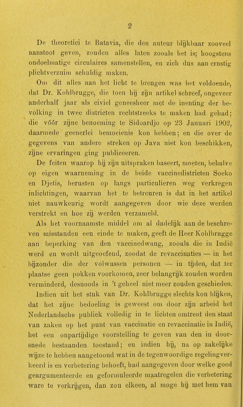 De theoretici te Batavia, die den auteur l)lijkl)aar zooveel aanstoot geven, zouden alles laten zooals liet is; hoogstens ondoelmatige circulaires sanienstellen, en zich dus aan ernstig plichtverzuim schuldig maken. Om dit alles aan het licht te hrengen was liet voldoende, dat Dr. Koiilbrugge, die toen hij zijn artikel schreef, ongeveer anderhalf jaar als civiel geneesheer met de inenting der be- volking in twee districten rechtstreeks te maken had gehad; die vóór zijne benoeming te Sidoardjo op 23 Januari 1902, daarmede geenerlei bemoeienis kon liebben; en die over de gegevens van andere streken oj) Java niet kon beschikken, zgne ervaringen ging publiceeren. De feiten waarop hij zijn uitspraken baseert, moeten, behalve op eigen waarneming in de beide vaccinedistricten Soeko en Djetis, l)erusten op langs particulieren weg verkregen inlichtingen, waarvan het te betreuren is dat in het artikel niet nauwkeurig wordt aangegeven door wie deze werden verstrekt en hoe zij werden verzameld. Als het voornaamste middel om al dadelijk aan de beschre- ven misstanden een einde te maken, geeft de Heer Kohlbrugge aan beperking van den vaccinedwang, zooals die in Indië werd en wordt uitgeoefend, zoodat de revaccinaties — in het bijzonder die der volwassen personen — in tijden, dat .ter plaatse geen pokken voorkomen, zeer belangrijk zouden worden verminderd, desnoods in 't geheel niet meer zouden geschieden. Indien uit het stuk van Dr. Kohlbrugge slechts kon blijken, dat het zijne bedoeling is geweest om door zijn arbeid het Nederlandscbe publiek volledig in te lichten omtrent den staat van zaken op het punt van vaccinatie en revaccinatie in Indië, het een onpartijdige voorstelling te geven van den in door- snede bestaanden toestand; eu indien hij, na op zakelijke wijze te heblien aangetoond wat in de tegenwoordige regelingver- keerd is en verbetering behoeft, had aangegeven door welke goed geargumenteerde en geformuleerde maatregelen die verbetering ware te verkregen, dan zou elkeen, al moge hij met hem van