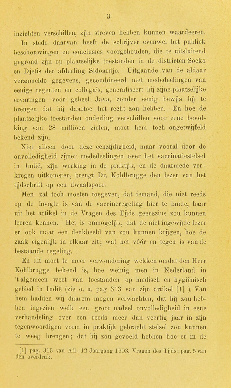 inzichten verschillen, zijn streven liehhen kunnen waardeeren. ïn stede daarvan heeft de schrijver evenwel het publiek beschouwingen en conclusies voorgehouden, die te uitsluitend gegrond zijn op plaatselijke toestanden in de districten Soeko en Djetis der afdeeling Sidoardjo. Uitgaande van de aldaar verzamelde gegevens, gecond)ineerd met niededeelingen van eenige regenten en collega's, generaliseert bij zijne plaatselijke ervaringen voor geheel Java, zonder eenig bewijs bij te brengen dat hij daartoe het recht zou hebben. En hoe de plaatselijke toestanden onderling verschillen voor eene bevol- king van 28 millioen zielen, moet hem toch ongetwijfeld bekend zijn. Niet alleen door deze eenzijdigheid, maar vooral door de onvolledigheid zijner niededeelingen over het vaccinatiestelsel in indië, zijn werking in de praktijk, en de daarmede ver- kregen uitkomsten, brengt Dr. Kohlbrugge den lezer van het tijdschrift op eeu dwaalspoor. Men zal toch moeten toegeven, dat iemand, die niet reeds op de hoogte is van de vaccineregeling hier te lande, haar uit het artikel in de Vragen des Tijds geenszins zou kunnen leeren kennen. Het is onmogelijk, dat de niet ingewijde lezer er ook maar eeu denkbeeld van zou kunnen krijgen, hoe de zaak eigenlijk in elkaar zit; wat het vóór en tegen is van de bestaande regeling. En dit moet te meer verwondering wekken omdat den Heer Kohlbrugge bekend is, hoe weinig men in Nederland in 't algemeen weet van toestanden op medisch en hygiënisch gebied iu Indië (zie o. a. pag 313 van zijn artikel [Ij ). Van hem hadden wij daarom mogen verwachten, dat hij zou heb- ben ingezien welk een groot nadeel onvolledigheid in eene verhandeling over een reeds meer dan veertig jaar in zijn tegenwoordigen vorm in praktijk gebraclit stelsel zou kunnen te weeg brengen; dat hij zou gevoeld hebben hoe er in de [IJ pag. 313 van Afl. 12 Jaargang 1903, Vragen des Tps; pag. 5 vau den overdruk.