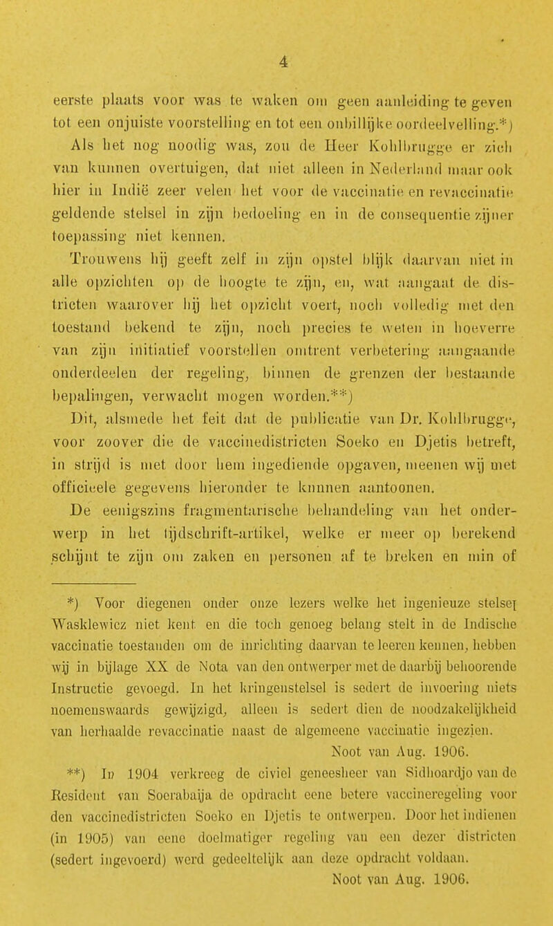 eerste plaats voor was te walien om geen aanleiding te geven tot een onjuiste voorstelling en tot een onl)illijke oordeelvelling.* j Als het nog noodig was, zou de Heer KoliUtrugge er zicli van kunnen overtuigen, dat niet alleen in Nederland maar ook hier in Indië zeer velen het voor de vaccinatie en revaccinalie geldende stelsel in zijn bedoeling en in de consequentie zijner toepassing niet kennen. Trouwens hij geeft zelf in zijn opstel blijk daarvan niet in alle opzichten op de hoogte te zijn, en, wa,t aangaat de dis- tricten waarover hij het opzicht voert, noch volledig met den toestand bekend te zijn, noch precies te weten in hoeverre van zijn initiatief voorstellen omtrent verbetering aangaande onderdeelen der regeling, binnen de grenzen der bestaande hei)alingen, verwacht mogen worden.**) Dit, alsmede het feit dat de publicatie van Dr. Kolilbruggi', voor zoover die de vaccinedistricten Soeko en Djetis betreft, in strijd is met door hem ingediende opgaven, meenen wij met officieele gegevens hieronder te kunnen aantoonen. De eenigszins fragmentarische behandeling van het onder- werp in het tijdschrift-artikel, welke er meer op berekend schijnt te zijn om zaken en personen af te breken en min of *) Voor diegenen onder onze lezers welke liet ingenieuze stelse^ Wasklewicz niet kmt en die toch genoeg belang stelt in dc Indisclie vaccinatie toestanden om de inrichting daarvan te Icercu kennen, liebben in bijlage XX de Nota van den ontwerper niet de daarbij beliooreude Instructie gevoegd. In het Uringeiistelsel is sedei't do invoering niets noemenswaards gow^zigd^ alleen is sedert dien de noodzakelijUlieid van herhaalde revaccinatie naast de algemeene vaccinatie ingezien. Noot van Aug. 1906. **) Ii? .1904 verkreeg de civiel geneesheer van Sidlioardjo van do Resident van Soerabaüa de opdraciit cono betere vaccineregeling voor den vaccinedistricton Sooko en Djetis te ontwerpen. Door hot indienen (in 1905) van eenc doelmatiger regeling van eon dezer districten (sedert ingevoerd) werd gedooltelyk aan deze opdracht voldaan.