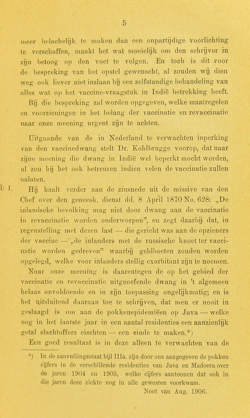 meer heljiclielijk te innkon diin om onparüidige voorlichting te verscliiiffen, mankt het wat moeielijk om den schrijver in zijn l)etoog- op den voet te volgen. En toch is dit voor de bespreking van liet opstel gewenscht, al zouden wij dien weg ook liever niet inslaan bij een zelfstandige behandeling van alles wat op het vaccine-vraagstuk in Indië betrekking heeft. Bji die l)espreking zal worden opgegeven, welke maatregelen en voorzieningen in het l)elang der vaccinatie en revaccinatie naar onze meening urgent zijn te achten. Uitgaande van de in Nederland te verwachten inperking van den vaccinedwang stelt Dr. Kohlbrugge voorop, dat naar zijne meening die dwang in Indië wel beperkt mocht vv'orden, al zou hij het ook betreuren indien velen de vaccinatie zullen nalaten. Hij haalt verder aan de zinsnede uit de missive van den Chef over den geneesk. dienst dd. 8 April 1870 No. 628: „De inlandsche bevolking mag niet door dwang aan de vaccinatie in revaccinatie worden onderworpen, en zegt daarbij dat, in regenstelling met dezen last — die gericht was aan de opzieners der vaccine—„de inlanders met de russische knoet ter vacci- natie worden gedreven waarbij geldboeten zouden worden opgelegd, welke voor inlanders stellig exorbitant zijn te noemen. Naar onze meening is daarentegen de op het gebied der vaccinatie en revaccinatie uitgeoefende dwang in 't algemeen helaas onvoldoende en in zijn toepassing ongelijkmatig; en is het uitsluitend daaraan 'toe te schrijven, dat men er nooit in iioslaagd is om aan de pokkenepidemiëen op Java — welke iu)g in het laatste jaar in een aantal residenties een aanzienlijk getal slachtoffers eischten — een einde te maken.*) Een goed resnltant is in deze alleen te verwachten van de *) In de aaiivullingsstaat byl Illa. zyn door ons aangegeven de pokken cijfers in de verschillende residenties van Java en Madoera over de jaren 1904 en 1905, welke cijfers aantoonen dat ook in die jaren deze ziekte nog in alle gewesten voorkwam.