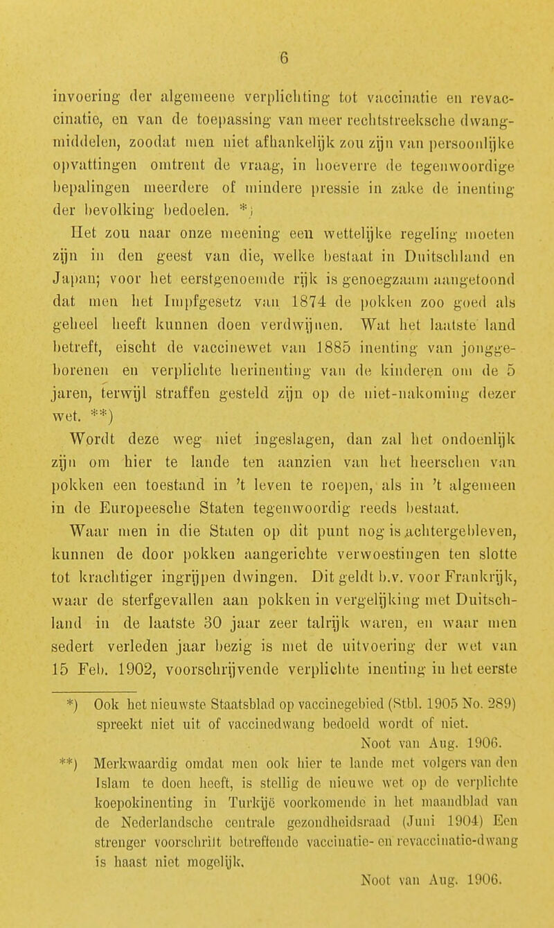 invoeriug der algenieeiie verplichting tot vaccinatie en revac- cinatie, en van de toepassing van meer reclitstreeksche dwang- middelen, zoodat men niet afhankelijk zou zijn van persoonlijke opvattingen omtrent de vraag, in hoeverre de tegenwoordige hepalingeu meerdere of mindere pressie in zake de inenting der l)evolking hedoeleu, *; Het zou naar onze meening een wettelijke regeling moeten zijn in den geest van die, welke hestaat in Duitscliland en Japan; voor het eerstgenoemde rijk is genoegzaam aangetoond dat men het Impfgesetz van 1874 de pokken zoo goed als geheel heeft kunnen doen verdwijnen. Wat het laatste land hetreft, eischt de vaccinewet van 1885 inenting van jongge- borenen en verplichte herinenting van de kinderen om de 5 jaren, terwijl straffen gesteld zijn op de niet-nakoming dezer wet. **) Wordt deze weg niet ingeslagen, dan zal het ondoenlijk zijn om hier te lande ten aanzien van het lieerschen van pokken een toestand in 't leven te roejjen, als in 't algemeen in de Europeesche Staten tegenwoordig reeds bestaat. Waar men in die Staten op dit punt nog isiichtergebleven, kunnen de door pokken aangerichte verwoestingen ten slotte tot krachtiger ingrijpen dwingen. Dit geldt b.v. voor Frankrijk, waar de sterfgevallen aan pokken in vergelijking met Duitsch- land in de laatste 30 jaar zeer talrijk waren, en waar men sedert verleden jaar bezig is met de uitvoering der wet van 15 Fel». 1902, voorschrijvende verplichte inenting in het eerste *) Ook het nieuwste Staatsblad op vaccinegcbicd (Stbl. 1905 No. 289) spreekt niet uit of vaccincdvvang bedoeld wordt of niet. Noot van Aug. 1906. **) Merkwaardig omdat men ook hier te lande mot volgers van don Islam te doen heeft, is stellig de nieuwe wet op de verplichte koepokinenting in Turkyc voorkomende in het maandblad van de Ncderlandsche centrale gezondheidsraad (Juni 1904) Een strenger voorscbrilt botreftendo vaccinatie-cn rcvaccinatio-dwang is baast niet mogoiyk.