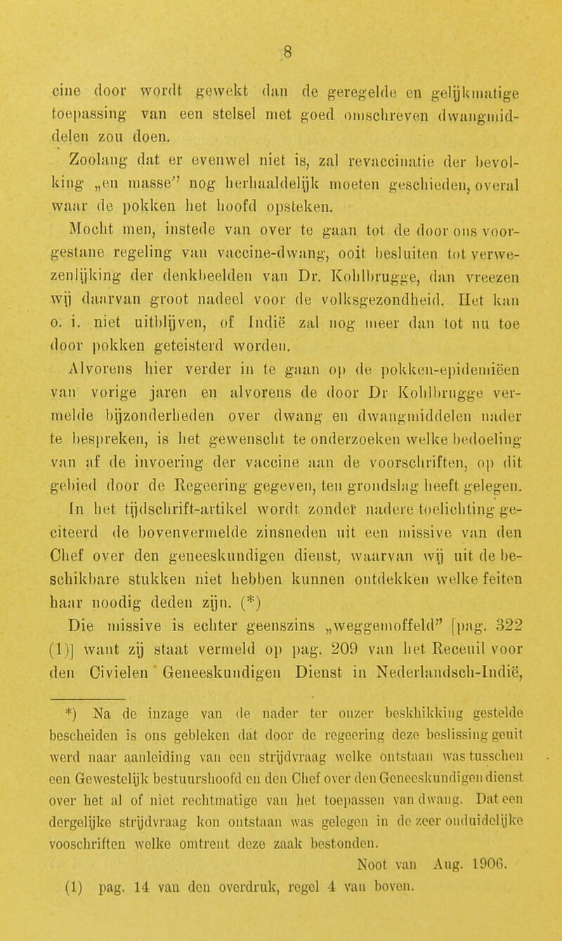 cine door wordt gewekt dan de geregelde en gelijkmatige toepassing van een stelsel niet goed omschreven dwangmid- delen zou doen. Zoolang dat er evenwel niet is, zal revaccinatie der bevol- king „en niasse nog lierliaaldelijk moeten geschieden, overal waar de pokken het hoofd opsteken. Mocht men, instede van over te gaan tot de door ons voor- gestane regeling van vaccine-dwang, ooit hesluiten tot verwe- zenlijking der denkheelden van Dr. Kohlhrugge, dan vreezen wij daarvan groot nadeel voor de volksgezondheid. Het knn 0. i. niet uitblijven, of Indië zal nog meer dan tot nu toe door pokken geteisterd worden. Alvorens hier verder in te gaan op de pokken-epidemiëen van vorige jaren en alvorens de door Dr Koliil)rngge ver- melde bijzonderheden over dwang en dwangmiddelen nader te bespreken, is het gewenscht te onderzoeken welke bedoeling van af de invoering der vaccine aan de voorschriften, op dit gebied door de Regeering gegeven, ten grondshig heeft gelegen. In het tijdschrift-artikel wordt zondel' nadere toelichting ge- citeerd de bovenvermelde zinsneden uit een missive van den Chef over den geneeskundigen dienst, waarvan wij uit de be- schikbare stukken niet hebben kunnen ontdekken welke feiten haiu' noodig deden zijn. (*) Die missive is echter geenszins „weggemoffeld [pag. 322 (1)] want zij staat vermeld op i)ag. 209 van het Receuil voor den Oivielen Geneeskundigen Dienst in Nederlandsch-Indië, *) Na de inzage van de nader ter onzer beskhikkiiig gestelde bescheiden is ons gebleken dat door de regecring dezo beslissing geuit werd naar aanleiding van oen strydvraag welke ontstaan was tusschcn een Gewestelijk bestuurshoofd cn den Ciief over den Geneeskundigen dienst over het al of niet rechtmatige van het toepassen van dwang. Dat een dergelyke strijdvraag kon ontstaan was gelegen in de zeer oiiduidoiyke vooschriften welke omtrent deze zaak bestonden. Noot van Aug. 1906. (1) pag. 14 van den overdruk, regel 4 van boven.