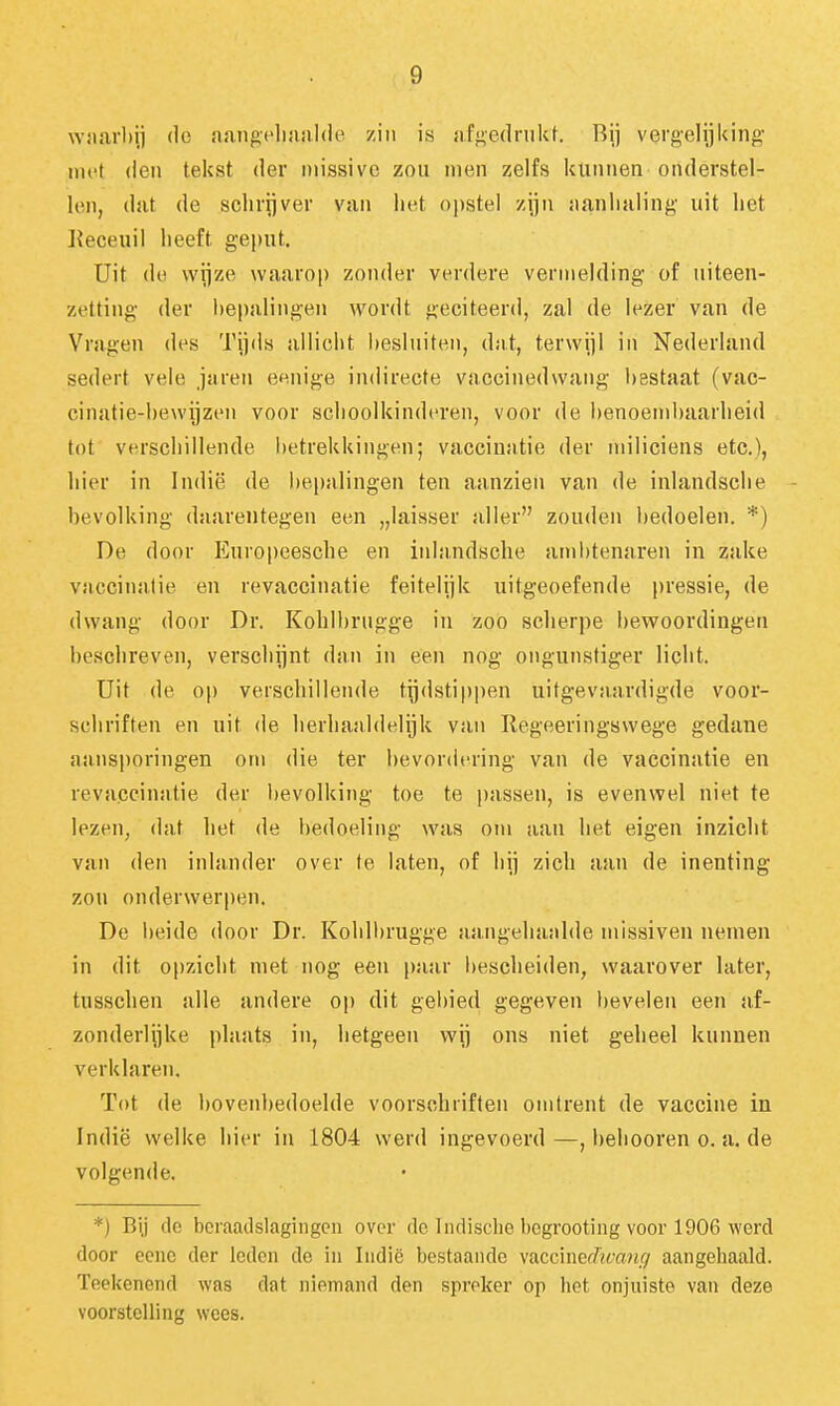 wjiarbij do aangcliaalde zin is afgedrukt. Rij vergelijking- met den tekst der missive zou men zelfs kunnen onderstel- len, dat de schrijver van het opstel zijn itanlialing uit het Keceuil heeft geput. Uit do wijze waarop zonder verdere vermelding of uiteen- zetting der hepalingen wordt geciteerd, zal de lozer van de Vragen dos Tijds allicht besluiten, d;i.t, terwijl in Nederland sedert vele jaren eenige indirecte vaccinedwang bestaat (vac- cinatie-hewijzoii voor schoolkinderen, voor de benoembaarheid tot verschillende l)etrekkingon; vaccinatie der miliciens etc), hier in Indië de bepalingen ten aanzien van de inlandsche bevolking daarentegen een „laisser aller zouden bedoelen. *) De door Europeesche en inhindsche ambtenaren in zake vaccinatie en revaccinatie feitelijk uitgeoefende j)ressie, de dwang door Dr. Kohlbrugge in zoo scherpe bewoordingen beschreven, verschijnt dan in een nog ongunstiger licht. Uit de op verschillende tijdstippen uitgevnardigde voor- schriften en uit de herhaaldelijk van Regeeringswege gedane aansporingen om die ter bevordering van de vaccinatie en revaccinatie der l)evolking toe te passen, is evenwel niet te lezen, dat het de bedoeling was om aan het eigen inzicht van den inlander over te laten, of hij zich aan de inenting zou onderwerpen. De beide door Dr. Kohll)rugge aangehaalde missiven nemen in dit opzicht met nog een paar bescheiden, waarover later, tusschen alle andere op dit gebied gegeven bevelen een af- zonderlijke plaats in, hetgeen wij ons niet geheel kunnen verklaren. Tot de bovenbedoelde voorschriften omtrent de vaccine in Indië welke hier in 1804 werd ingevoerd —, beliooren o. a. de volgende. *) Bi.j de beraailslagiiigcn over de Indische begrooting voor 1906 werd door oenc der Icdon do in Indië bestaande vaccmcrhcanfj aangehaald, ïeekenend was dat niemand den spreker op het onjuiste van deze voorstelling wees.