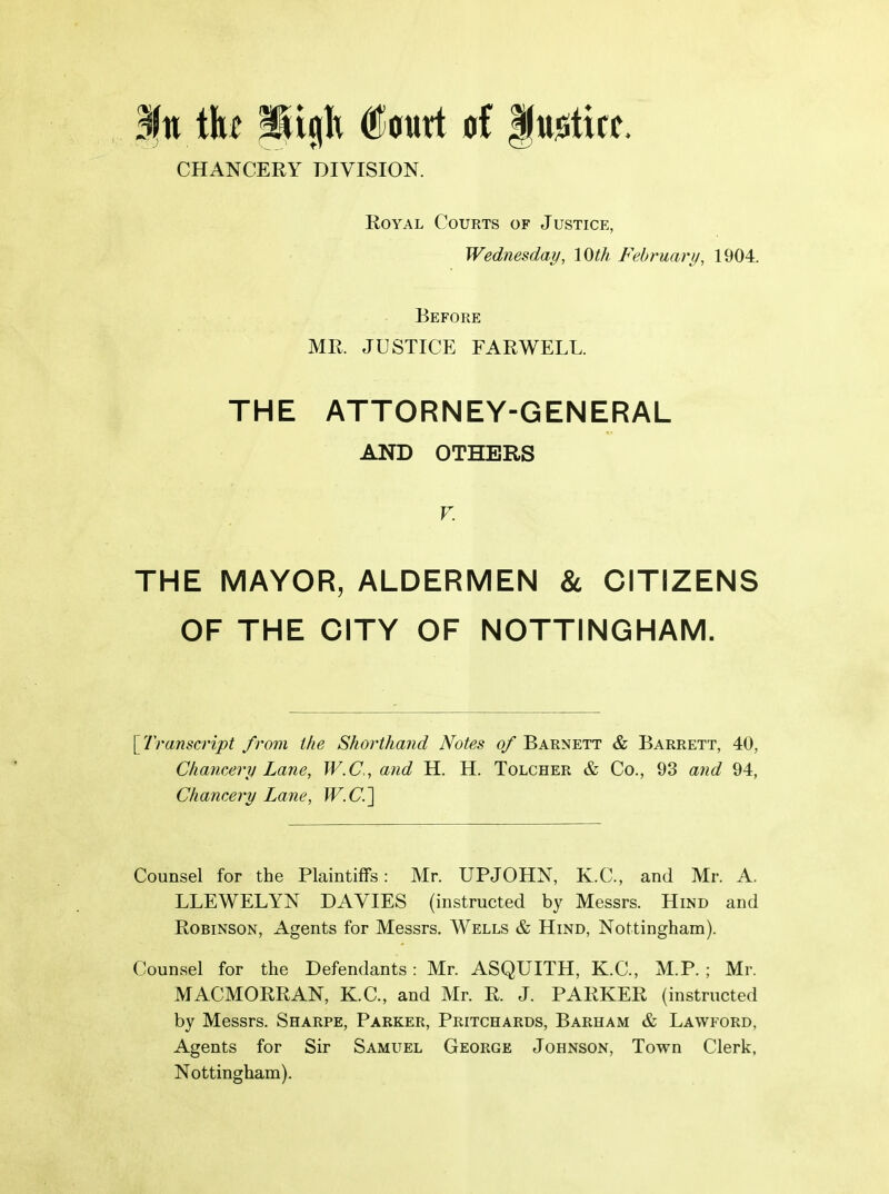 CHANCERY DIVISION. Royal Courts of Justice, Wednesday, 10th February, 1904. Before MR. JUSTICE FARWELL. THE ATTORNEY-GENERAL AND OTHERS V. THE MAYOR, ALDERMEN & CITIZENS OF THE CITY OF NOTTINGHAM. \^iranscript from the Shorthand Notes o/ Barnett & Barrett, 40, Chancery Lane, W.C., and H. H. Tolcher & Co., 98 and 94, Chancery Lane, W.C.'\ Counsel for the Plaintiffs: Mr. UPJOHN, K.C., and Mr. A. LLEWELYN DAY^IES (instructed by Messrs. Hind and Robinson, Agents for Messrs. Wells & Hind, Nottingham). Counsel for the Defendants: Mr. ASQUITH, K.C., M.P. ; Mr. MACMORRAN, K.C., and Mr. R. J. PARKER (instructed by Messrs. Sharpe, Parker, Pritchards, Barham & Lawford, Agents for Sir Samuel George Johnson, Town Clerk, Nottingham).