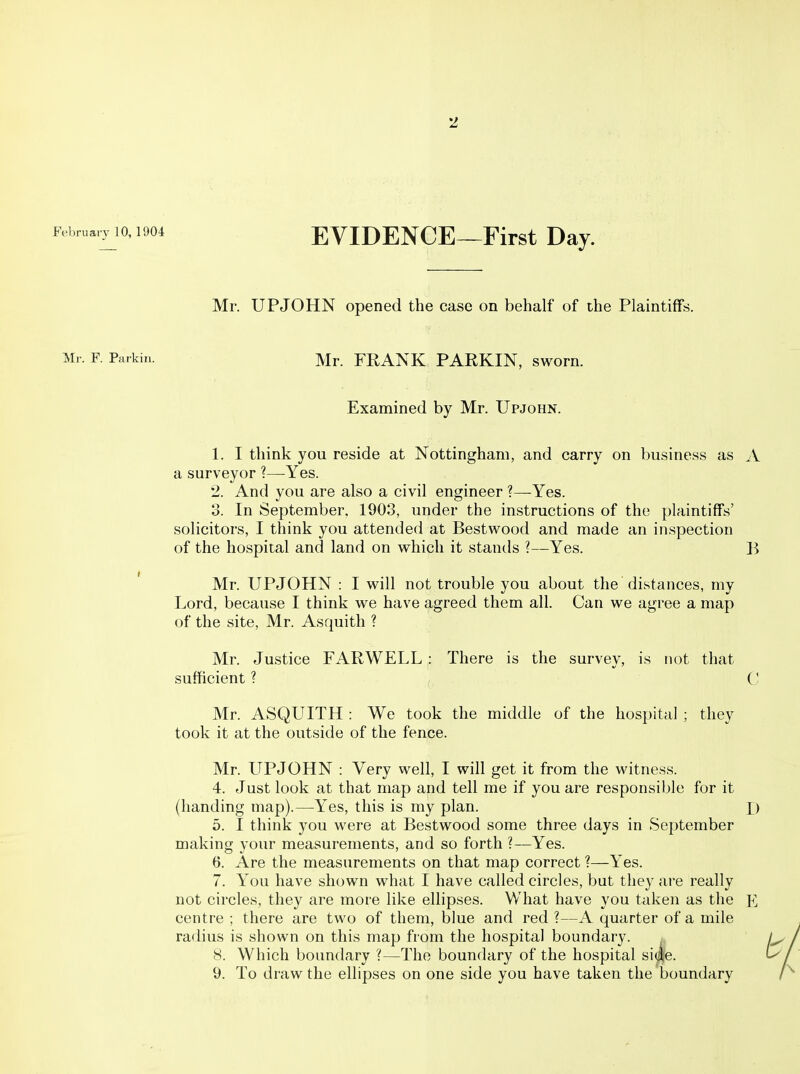 February 10, 1904 EYIDENCE—First Day. Mr. UPJOHN opened the case on behalf of the Plaintiffs. Mr. F. Parkin. Mr. FRANK PARKIN, sworn. Examined by Mr. Upjohn. 1. I think you reside at Nottingham, and carry on business as A a surveyor ?—Yes. 2. And you are also a civil engineer ?—Yes. 3. In September. 1903, under the instructions of the plaintiffs' solicitors, I think you attended at Bestwood and made an inspection of the hospital and land on which it stands ?—Yes. B Mr. UPJOHN : I will not trouble you about the distances, my Lord, because I think we have agreed them all. Can we agree a map of the site, Mr. Asquith ? Mr. Justice FARWELL : There is the survey, is not that sufficient ? C Mr. ASQUITH : We took the middle of the hospital ; they took it at the outside of the fence. Mr. UPJOHN : Very well, I will get it from the witness. 4. Just look at that map and tell me if you are responsible for it (handing map).—Yes, this is my plan. D 5. I think you were at Bestwood some three days in September making your measurements, and so forth ?—Yes. 6. Are the measurements on that map correct ?—Yes. 7. You have shown what I have called circles, but they are really not circles, they are more like ellipses. What have you taken as the centre ; there are two of them, blue and red ?—A quarter of a mile radius is shown on this map from the hospital boundary. ^ 8. Which boundary ?—The boundary of the hospital si(|e. 9. To draw the ellipses on one side you have taken the boundary