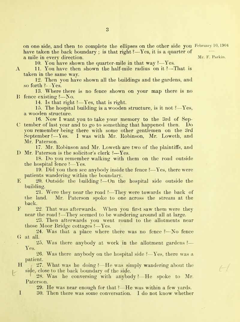 on one side, and then to complete the ellipses on the other side you February 10,1904 have taken the back boundary ; is that right ?—Yes, it is a quarter of a mile in every direction. Mr. F. Parkin. 10. You have shown the quarter-mile in that way ?—Yes. A 11. You have then shown the half-mile radius on it ?—That is taken in the same way. 12. Then you have shown all the buildings and the gardens, and so forth ?- -Yes. 13. Where there is no fence shown on your map there is no 1> fence existing ?—Iso. 14. Is that right ?—Yes, that is right. 15. The hospital building is a wooden structure, is it not ?—Yes, a wooden structure. 16. Now I want you to take your memory to the 3rd of Sep- C tember of last year and to go to something that happened then. Do you remember being there with some other gentlemen on the 3rd September?—Yes. I was with Mr. Robinson, Mr. Loweth, and Mr. Paterson. 17. Mr. Robinson and Mr. Loweth are two of the plaintiffs, and D Mr. Paterson is the solicitor's clerk ?—Yes. 18. Do you remember walking with them on the road outside the hospital fence ?—Yes. 19. Did you then see anybody inside the fence ?—Yes, there were patients wandering within the boundary. E 20. Outside the building ?—On the hospital side outside the building. 21. Were they near the road ?—They were towards the back of the land. Mr. Paterson spoke to one across the stream at the back. F 22, That was afterwards. When you first saw them were they near the road ?—They seemed to be wandering around all at large. 23. Then afterwards you went round to the allotments near those Moor Bridge cottages ?—Yes. 24. Was that a place where there was no fence ?—No fence (1 at all. 25. Was there anybody at work in the allotment gardens ?— Yes. 26. Was there anybody on the hospital side ?—Yes, there was a patient. H , 27. What was he doing?—He was simply wandering about the / / 1^ side, close to the back boundary of the sid^e. ^ ^ • 28. Was he conversing with anybody ?—He spoke to Mr. Paterson. 29. He was near enough for that ?—He was within a few yards. I 30. Then there was some conversation. I do not know whether