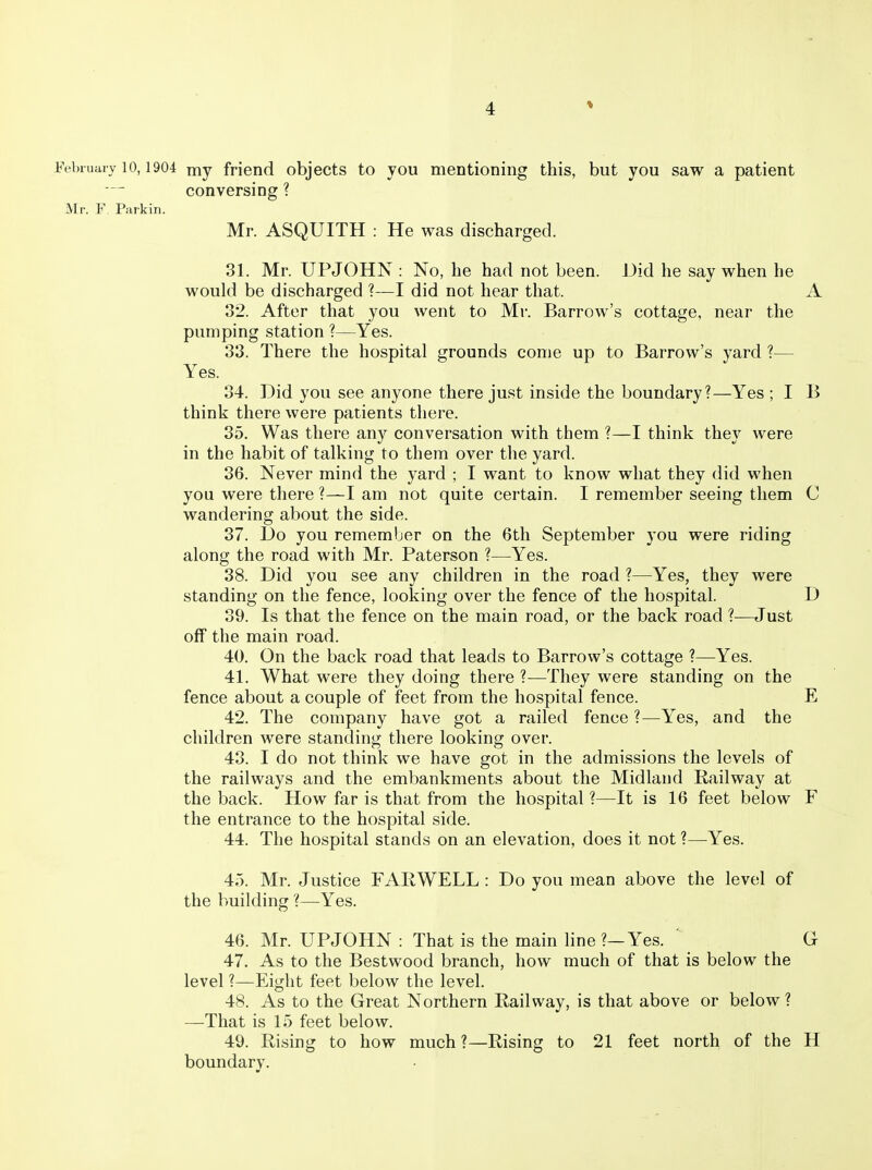 J^Mniiury 10,1904 niy friend objects to you mentioning this, but you saw a patient conversing ? Mr. F. Parkin. Mr. ASQUITH : He was discharged. 31. Mr. UPJOHN : No, he had not been. Did he say when he would be discharged ?—I did not hear that. A 32. After that you went to Mr. Barrow's cottage, near the pumping station ?—Yes. 38. There the hospital grounds come up to Barrow's yard ?— Yes. 34. Did you see anyone there just inside the boundary?—Yes ; I B think there were patients there. 35. Was there any conversation with them ?—I think they were in the habit of talking to them over the yard. 36. Never mind the yard ; I want to know what they did when you were there ?—I am not quite certain. I remember seeing them C wandering about the side. 37. Do you remember on the 6th September you were riding along the road with Mr. Paterson ?—Yes. 38. Did you see any children in the road ?—Yes, they were standing on the fence, looking over the fence of the hospital. D 39. Is that the fence on the main road, or the back road ?—Just off the main road. 40. On the back road that leads to Barrow's cottage ?—Yes. 41. What were they doing there ?—They were standing on the fence about a couple of feet from the hospital fence. E 42. The company have got a railed fence ?—Yes, and the children were standing there looking over. 43. I do not think we have got in the admissions the levels of the railways and the embankments about the Midland Railway at the back. How far is that from the hospital ?—It is 16 feet below F the entrance to the hospital side. 44. The hospital stands on an elevation, does it not ?—Yes. 45. Mr. Justice FARWELL : Do you mean above the level of the building ?—Yes. 46. Mr. UPJOHN : That is the main hne ?—Yes. ' G 47. As to the Bestwood branch, how much of that is below the level ?—Eight feet below the level. 48. As to the Great Northern Railway, is that above or below ? —-That is 15 feet below. 49. Rising to how much ?—Rising to 21 feet north of the H boundary.