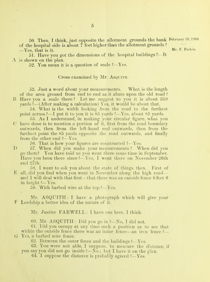 50. Then, I think, just opposite the allotment grounds the bank February 10,1904 of the hospital side is about 7 feet higher than the allotment grounds ? —Yes, that is it. Mr. F. Parkin. 51. Have you got the dimensions of the hospital buildings ?—It A is shown on the plan. 52. You mean it is a question of scale ?—Yes. Cross-examined by Mr. Asquith. 53. Just a word about your measurements. What is the length of the area ground from end to end as it abuts upon the old road ? J3 Have you a scale there ? Let me suggest to you it is about 350 yards ?—(After making a calculation) Yes, it would be about that. 54. What is the width looking from the road to the furthest point across ?—I put it to you it is 85 yards ?—Yes, about 85 yards. 55. As I understand, in making your circular figure, what you C have done is to mention a portion of it, first from the road boundary outwards, then from the left-hand end outwards, then from the furthest point the 85 yards opposite the road outwards, and finally from the other end ?—Yes. 56. That is how your figures are constructed ?—Yes. D 57. When did you make your measurements ? When did you go there'? You have told us you went there some time in September. Have you been there since ?—Yes, I went there on November 26th and 27th. 58. I want to ask you about the state of things then. First of E all, did you find when you went in November along the high road— and I will deal with that first—that there was an outside fence 6 feet 6 in height ?—Yes. 59. With barbed wire at the top ?—Yes. Mr. ASQUITH : I have a photograph which will give your F Lordship a better idea of the nature of it. Mr. Justice FARWELL : I have one here, I think. 60. Mr. ASQUITH : Did you go in ?—No, I did not. 6L Did you occupy at any time such a position as to see that within the outside fence there was an inner fence—an iron fence ?— Ct Yes, a barbed wire fence. 62. Between the outer fence and the buildings ?—Yes. 63. You were not able, I suppose, to meat-ure the distance, if you say you did not go inside ?—No ; but I have it on the plan. 64. I suppose the distance is probably agreed ?—Yes.