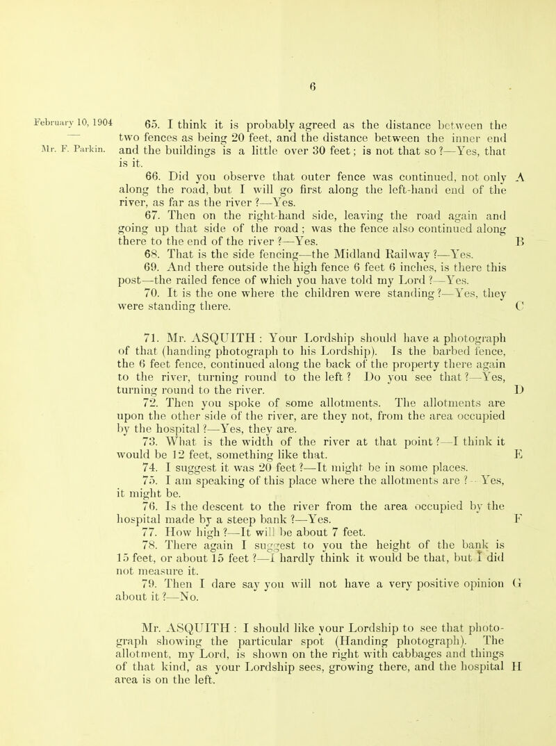 Eebruaiy 10,1904 J think it is probably agreed as the distance between the two fences as being 20 feet, and the distance between the inner end Air. F. Parkin, and the buildings is a little over 30 feet; is not that so ?—Yes, that is it. 66. Did you observe that outer fence was continued, not only A along the road, but I will go first along the left-hand end of the river, as far as the river ?—Yes. 67. Then on the right-hand side, leaving the road again and going up that side of the road; was the fence also continued along there to the end of the river ?—Yes. B 68. That is the side fencing—the Midland Railway?—Yes. 69. And there outside the high fence 6 feet 6 inches, is there this post—the railed fence of which you have told my Lord ?—Yes. 70. It is the one where the children were standing ?—Yes, they were standing there. C 71. Mr. ASQUITH : Your Lordship should have a photograph of that (handing photograph to his Lordship). Is the barbed fence, the 6 feet fence, continued along the back of the property there again to the river, turning round to the left ? Do you see that ?—Yes, turning round to the river. D 72. Then you spoke of some allotments. The allotments are upon the other side of the river, are they not, from the area occupied by the hospital ?—Yes, they are. 73. What is the width of the river at that point ?—I think it would be 12 feet, something like that. E 74. I suggest it was 20 feet ?—-It might be in some places. 75. I am speaking of this place where the allotments are ? -■ Yes, it might be. 76. Is the descent to the river from the area occupied by the hospital made by a steep bank ?—Yes. F 77. How high ?—It will be about 7 feet. 78. There again I suj^'^est to vou the height of the bank is 15 feet, or about 15 feet ?—1 hardly think it would be that, but I did not measure it. 79. Then I dare say you will not have a very positive opinion G about it ?—No. Mr. ASQUITH : I should like your Lordship to see that photo- graph showing the particular spot (Handing photograph). The allotment, my Lord, is shown on the right with cabbages and things of that kind, as your Lordship sees, growing there, and the hospital H area is on the left.