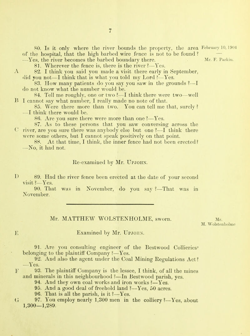 so. Is it only where the river bounds the property, the area Februaiv 10, ]9(U of tlie hospital, that the high barbed wire fence is not to be found? — —Yes, the river becomes the barbed boundary there. Mr. F. Parkin. 81. Wherever the fence is, there is the river?—Yes. A 82. I think you said you made a visit there early in September, did you not—I think that is what you told my Lord ?—Yes. 83. How many patients do you say you saw in the grounds ?—I do not know what the number would be. 84. Tell me roughly, one or two ?—I think there were two—well B I cannot say what number, I really made no note of that. 85. Were there more than two. You can tell me that, surely ? —I think there would be. 86. Are you sure there were more than one ?—Yes. 87. As to these persons that you saw conversing across the C river, are you sure there was anybody else but one ?—I think there were some others, but I cannot speak positively on that point. 88. At that time, I think, the inner fence had not been erected? —No, it had not. Re-examined by Mr. Upjohn. D 89. Had the river fence been erected at the date of your second visit ?—Yes. 90. That was in November, do you say ?—That was in November. Mr. MATTHEW WOLSTENHOLME, sworn. Mr. M. Wolstenhcjluu^ E Examined by Mr. Upjohn. 91. Are you consulting engineer of the Bestwood Collieries' belonging to the plaintiff Company ?—Yes. 92. And also the agent under the Coal Mining Regulations Act? —Yes. E 93. The plaintiff Company is the lessee, I think, of all the mines and minerals in this neighbourhood ?—In Bestwood parish, yes. 94. And they own coal works and iron works ?—Yes. 95. And a good deal of freehold land ?—Yes, 50 acres. 96. That is all the parish, is it ?—Yes. G 97. You employ nearly 1,300 men in the colliery?—Yes, about 1,300—1,289.