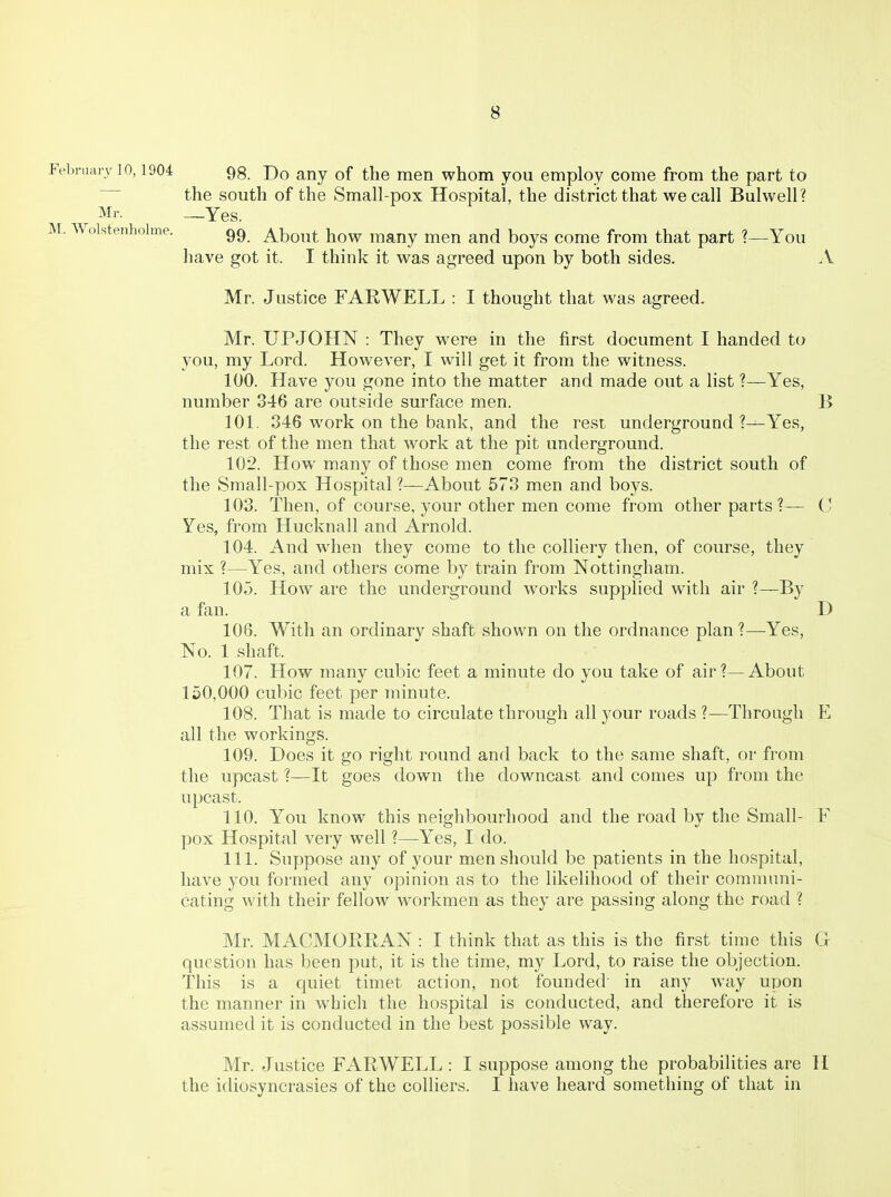 M. Wolstenholme. February 10,1904 gg. Do any of the men whom you employ come from the part to the south of the Small-pox Hospital, the district that we call Bulwell? Mr. —Yes. 99. About how many men and boys come from that part ?—You have got it. I think it was agreed upon by both sides. A Mr. Justice FARWELL : I thought that was agreed. Mr. UPJOHN : They were in the first document I handed to you, my Lord. However, I will get it from the witness. 100. Have you gone into the matter and made out a list ?—Yes, number 346 are outside surface men. B 101. 846 work on the bank, and the rest underground ?—Yes, the rest of the men that work at the pit underground. 102. How many of those men come from the district south of the Small-pox Hospital ?—About 573 men and boys. 103. Then, of course, your other men come from other parts ?— C Yes, from Hucknall and Arnold. 104. And when they come to the colliery then, of course, they mix ?—Yes, and others come by train from Nottingham. 10.3. How are the underground works supplied with air ?—By a fan. D 106. With an ordinarv shaft shown on the ordnance plan?—-Yes, No. 1 shaft. 107. How many cubic feet a minute do you take of air?—About 150,000 cubic feet per minute. 108. That is made to circulate through all your roads ?—Through E all the workings. 109. Does it go right round and back to the same shaft, or from the upcast ?—It goes down the downcast and comes up from the upcast. 110. You know this neighbourhood and the road by the Small- F pox Hospital very well ?—Yes, I do. 111. Suppose any of your men should be patients in the hospital, have you formed any opinion as to the likelihood of their comnnuii- cating with their fellow workmen as they are passing along the road ? Mr. MACMORRAN : I think that as this is the first time this G question has been put, it is the time, my Lord, to raise the objection. This is a quiet timet action, not founded' in any way upon the manner in which the hospital is conducted, and therefore it is assumed it is conducted in the best possible way. Mr. Justice FARWELL : I suppose among the probabilities are H the idiosyncrasies of the colliers. I have heard something of that in