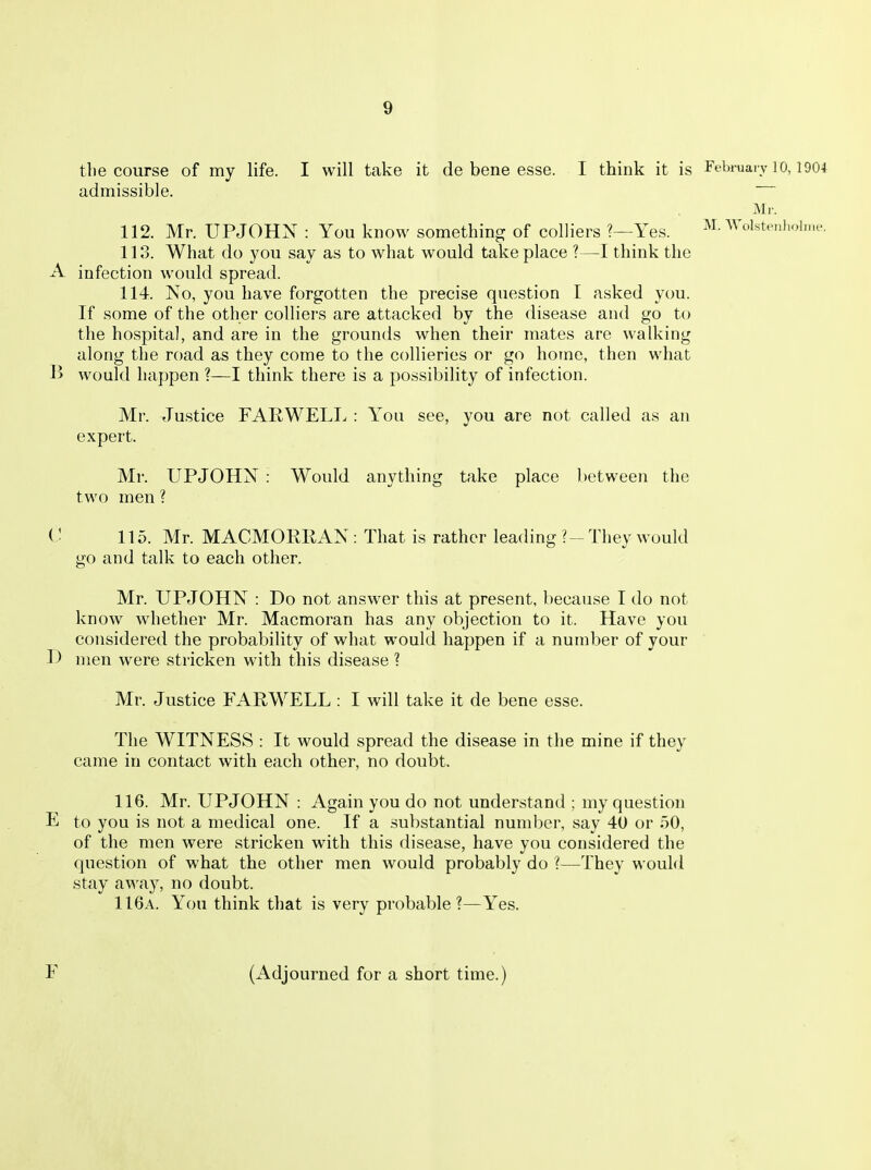 tile course of my life. I will take it de bene esse. I think it is Febi-uai v lo, 1904 admissible. Mr. 112. Mr. UPJOHN : You know something of colliers ?—Yes. M.-\Volstpnhoi.ne. 113. What do you say as to what would take place ?—I think the A infection would spread. 114. No, you have forgotten the precise question I asked you. If some of the other colliers are attacked by the disease and go to the hospital, and are in the grounds when their mates are walking along the road as they come to the collieries or go home, then what B would happen ?—I think there is a possibility of infection. Mr. Justice FARWELI., : You see, you are not called as an expert. Mr. UPJOHN : Would anything take place between the two men ? C 115. Mr. MACMORRAN: That is rather leading ?- They would go and talk to each other. Mr. UPJOHN : Do not answer this at present, because I do not know whether Mr. Macmoran has any objection to it. Have you considered the probability of what would happen if a number of your 1) men were stricken with this disease ? Mr. Justice FARWELL : I will take it de bene esse. The WITNESS : It would spread the disease in the mine if they came in contact with each other, no doubt. 116. Mr. UPJOHN : Again you do not understand ; my question E to you is not a medical one. If a substantial number, say 40 or 50, of the men were stricken with this disease, have you considered the question of what the other men would probably do ?—They would stay away, no doubt. 116a. You think that is very probable?—Yes. r (Adjourned for a short time.)