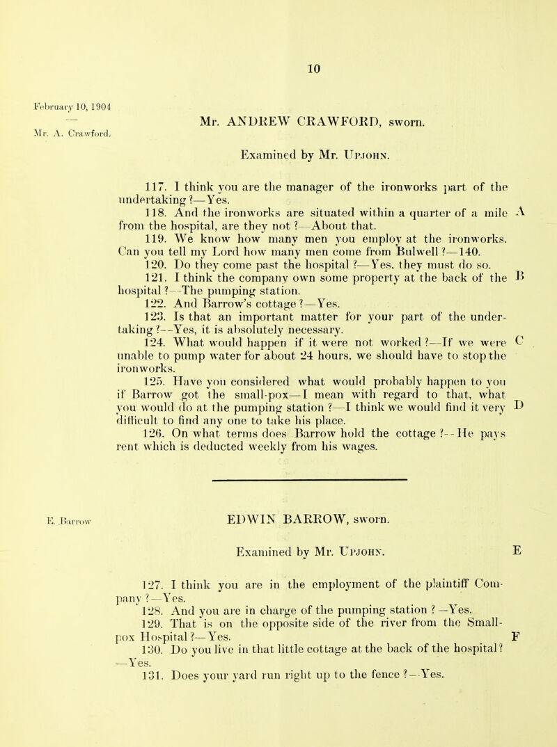 February 10, 1904 ' Mr. ANDKEW CRAWFORD, sworn. Mr. A. Crawford. Examined by Mr. Upjohn. 117. I think you are the manager of the ironworks })art of the imdertaking ?—Yes. 118. And the ironworks are situated within a quarter of a mile A from the hospital, are they not ?—About that. 119. We know how many men you employ at the ironworks. Can you tell my Lord how many men come from Bui well ?—140. 120. Do they come past the ho.spital ?—Yes, they must do so. 121. I think the company own some property at the back of the I> hospital?—The pumping station. 122. And Barrow's cottage ?—Yes. 123. Is that an important matter for your part of the under- taking ?—Yes, it is absolutely necessary. 124. What would happen if it were not worked ?—If we were ^ unable to pump water for about 24 hours, we should have to stop the ironworks. 125. Have you considered what would probably happen to you if Barrow got the small-pox—I mean with regard to that, what you would do at the pumping station ?—I think we would find it very ^ difHcult to find any one to take his place. 126. On what terms does Barrow hold the cottage ?--He pays rent which is deducted weekly from his wages. E.r>arrow EDWIN BARROW, sworn. Examined by Mr. Upjohn. E 127. I think you are in the employment of the plaintiff Com- pany ?—Yes. ^ 128. And you are in charge of the pumping station ? —Yes. 129. That is on tlie opposite side of the river from the Small- pox Hospital ?—Yes. F 130. Do you live in that little cottage at the back of the hospital? —Yes. 131. Does your yard run right up to the fence ?--Yes.