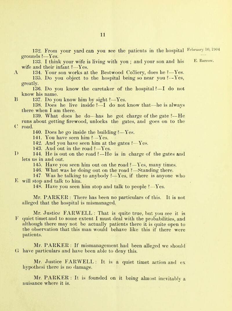 18*2. From your yard can you see the patients in the hospital February lo, 1904 grounds ?—Yes. V33. I think your wife is Hving with you ; and your son and his E. Banw. wife and their infant ?—Yes. A 134. Your son works at the Bestwood CoUiery, does he ?—Yes. 135. Do you object to the hospital being so near you ?—Yes, greatly. 136. Do you know the caretaker of the hospital?—I do not know his name. B 137. Do you know him by sight ?—Yes. 138. Does he live inside ?—I do not know that—he is always there when I am there. 139. What does he do- -has he got charge of the gate ?—He runs about getting firewood, unlocks the gates, and goes on to the V road. 140. Does he go inside the building ?—Yes. 141. You have seen him ?—Yes. 142. And you have seen him at the gates ?—Yes. 143. And out in the road ?—Yes. D 144. He is out on the road?—He is in charge of the gates and lets us in and out. 145. Have you seen him out on the road?—Yes, many times. 146. What was he doing out on the road ?—Standing there. 147. Was he talking to anybody ?—Yes, if there is anyone who E will stop and talk to him. 148. Have you seen him stop and talk to people ?—Yes. Mr. PAEKER : There has been no particulars of this. It is not alleged that the hospital is mismanaged. Mr. Justice FARWELL : That is quite true, but you see it is F quiet timet and to some extent I must deal with the probabilities, and although there may not be actually patients there it is quite open to the observation that this man would behave like this if there were patients. Mr. PARKER : If mismanagement had been alleged we should (t have particulars and have been able to deny this. Mr. Justice FARWELL : It is a quiet timet action and ex hypothesi there is no damage. Mr. PARKER : It is founded on it being almost inevitably a nuisance where it is.