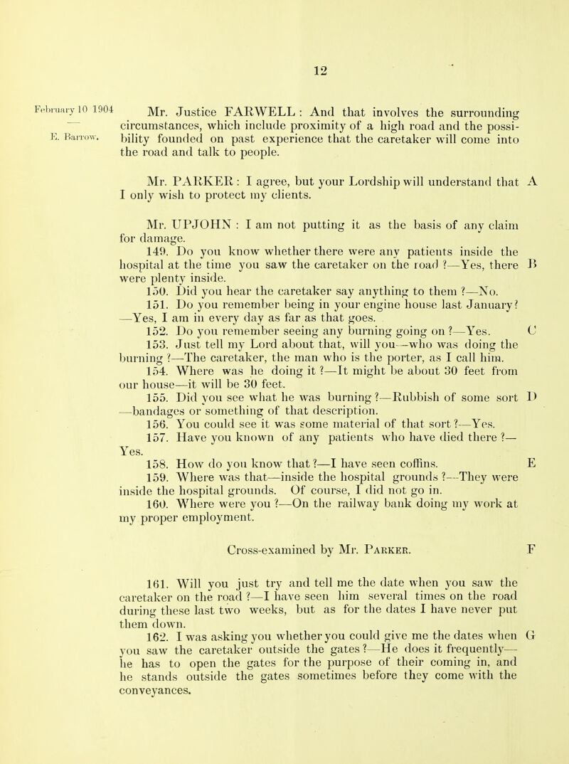 Fel.iuary 10 1904 JusticG FARWELL : And that involves the surrounding circumstances, w^hich inckide proximity of a high road and the possi- E. Barrow. biHty founded on past experience that the caretaker will come into the road and talk to people. Mr. PARKER : I agree, but your Lordship will understand that A I only wish to protect my clients. Mr. UPJOHN : I am not putting it as the basis of any claim for damage. 149. Do you know whether there were any patients inside the hospital at the time you saw the caretaker on the roar) ?—Yes, there B were plenty inside. 1.50. l)id you hear the caretaker say anything to them ?—No. 151. Do you remember being in your engine house last January? —Yes, I am in every day as far as that goes. 152. Do you remember seeing any burning going on ?—Yes. C 153. Just tell my Lord about that, will you—who was doing the burning ?—-The caretaker, the man who is the porter, as I call him. 154. Where was he doing it ?—It might be about 30 feet from our house—it will be 30 feet. 155. Did you see what he was burning?—Rubbish of some sort D —bandages or something of that description. 156. You could see it was some material of that sort?—Yes. 157. Have you known of any patients who have died there ?— Yes. 158. How do you know that ?—I have seen coffins. E 159. Where was that—inside the hospital grounds ?—They were inside the hospital grounds. Of course, I did not go in. 160. Where were you ?—On the railway bank doing my work at my proper employment. Cross-examined by Mr. Parker, F 161. Will you just try and tell me the date when you saw the caretaker on the road ?—I have seen him several times on the road during these last two weeks, but as for the dates I have never put them down. 162. I was asking you whether you could give me the dates when G you saw the caretaker outside the gates ?—He does it frequently— he has to open the gates for the purpose of their coming in, and he stands outside the gates sometimes before they come with the conveyances.