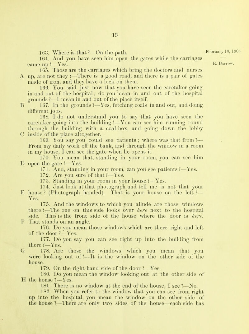 163. Where is that ?—On the path. February 10, mi 164. And you have seen him open the gates while the carriages came up ?—Yes. Barr.,w. 165. Those are the carriages which bring the doctors and nurses A up, are not they ?—There is a good road, and there is a pair of gates made of iron, and they have a h)ck on them. 166. You said just now that you have seen the caretaker going in and out of the hospital; do you mean in and out of the hospital grounds ?—I mean in and out of the place itself, B 167. In the grounds?—Yes, fetching coals in and out, and doing different jobs. 168. I do not understand you to say that you have seen the caretaker going into the building ?—You can see him running round through tlie building with a coal-box, and going down the lobby C inside of the place altogether. 169. You say you could see patients ; where was that from ?— From my daily work off the bank, and through the window in a room in my house, I can see the gate when he opens it. 170. You mean that, standing in your room, you can see him D open the gate ?—Yes. 171. And, standing in your room, can you see patients ?—Yes. 172. Are you sure of that?—Yes. 173. Standing in your room in your house ?—Yes. 174. Just look at that photograph and tell me is not that your E house ? (Photograph handed). That is your house on the left ?— Yes. 175. And the windows to which you allude are those windows there ?—The one on this side looks over here next to the hospital side. This is the front side of the house where the door is /tej-e. F That stands on an angle. 176. Do you mean those windows which are there right and left of the door ?—Yes. 177. Do you say you can see right up into the building from there ?—Yes. G 178. Are those the windows which you mean that you were looking out of?—It is the window on the other side of the house. 179. On the right-hand side of the door ?—Yes. 180. Do you mean the window looking out at the other side of H the house ?—Yes. 181. There is no window at the end of the house, I see ?—No. 182. When you refer to the window that you can see from right up into the hospital, you mean the window on the other side of the house ?—There are only two sides of the house—each side has