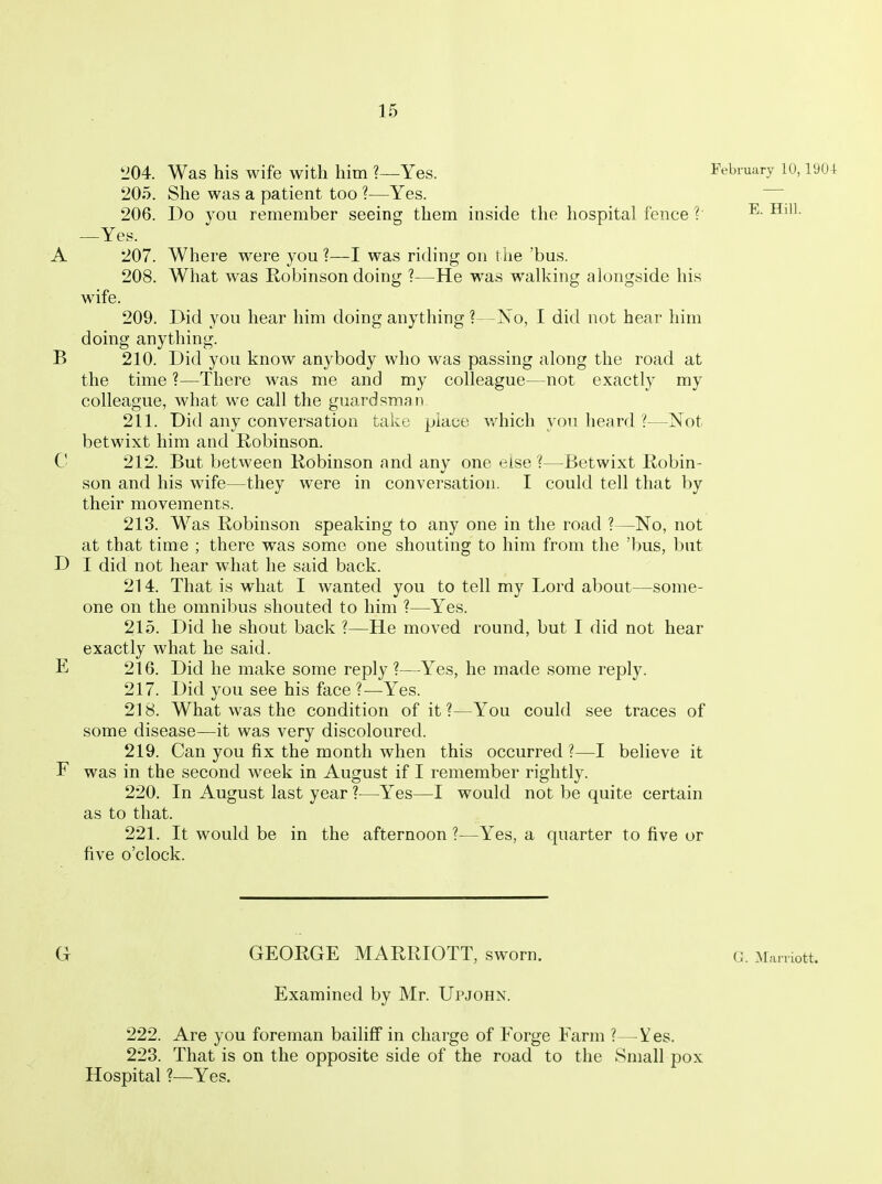 '204. Was his wife with him ?—Yes. Febiuary 10, iyu4 205. She was a patient too ?—Yes. 206. Do you remember seeing them inside the hospital fence V —Yes. A 207. Where were you ?—I was riding on the 'bus. 208. What was Robinson doing ?—He was walking alongside his wife. 209. Did you hear him doing anything ?—No, I did not hear him doing anything. B 210. Did you know anybody who was passing along the road at the time ?—There was me and my colleague—not exactly my colleague, what we call the guardsman 211. Did any conversation take place which you heard ?—Not betwixt him and Robinson. C 212. But between Robinson and any one else ?—Betwixt Robin- son and his wife—they were in conversation. I could tell that by their movements. 213. Was Robinson speaking to any one in the road ?—No, not at that time ; there was some one shouting to him from the 'bus, but D I did not hear what he said back. 214. That is what I wanted you to tell my Lord about—some- one on the omnibus shouted to him ?—Yes. 215. Did he shout back ?—He moved round, but I did not hear exactly what he said. E 216. Did he make some reply ?—Yes, he made some reply. 217. Did you see his face ?—Yes. 218. What was the condition of it ?—You could see traces of some disease—it was very discoloured. 219. Can you fix the month when this occurred ?—I believe it F was in the second week in August if I remember rightly. 220. In August last year ?—Yes—I would not be quite certain as to that. 221. It would be in the afternoon ?—Yes, a quarter to five or five o'clock. G GEORGE MARRIOTT, sworn. G. Maniott. Examined by Mr. Upjohn. 222. Are you foreman bailiff in charge of Forge Farm ?—Y es. 223. That is on the opposite side of the road to the Small pox Hospital ?—Yes.