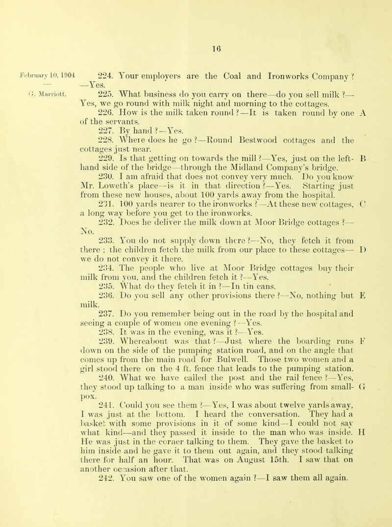 February 10,1904 224. Your employers are the Coal and Ironworks Company ? — —Yes. G. Marriott. 225. What business do you carry on there—do you sell milk ?— Yes, we go round with milk night and morning to the cottages. 226. How is the milk taken round ?—It is taken round by one A of the servants. 227. By hand?—Yes. 228. Wlieie does he go ?—Round Bestwood cottages and the cottages just near. 229. Is that getting on towards the mill ?—Yes, just on the left- B hand side of the bridge—through the Midland Company's bridge. 230. I am afraid that does not convey very much. Do you know Mr. Loweth's place—is it in that direction ?—Yes. Starting just from these new houses, about 100 yards away from the hospital. 211. 100 yards nearer to the ironworks ? —At these new cottages, C a long way before you get to the ironwoi'ks. 232. Does he deliver the milk down at Moor Bridge cottages ?— No. 233. You do not supply down there ?—No, they fetch it from there ; the children fetch the milk from our place to these cottages—- D we do not convey it there. 234. The people who live at Moor Bridge cottages buy their milk from you, and the children fetch it ?—Yes. 235. What do they fetch it in ?—In tin cans. 236. Do you sell any other provisions there ?—No, nothing but E milk. 237. Do you remember being out in the road by the hospital and seeing a couple of women one evening ?—Yes. 238. It was in the evening, was it ?—Yes. 239. Whereabout was that?—Just where the boarding runs F down on the side of the pumping station road, and on the angle that comes up from the main road for Bulvvell. Those two women and a girl stood there on the 4 ft. fence that leads to the pumping station. 240. What we have called the post and the rail fence ?—Yes, they stood up talking to a man inside who was suffering from small- C pox. 241. Could you see them ?—Yes, I was about twelve yards away, I was just at the bottom. I heard the conversation. They had a l)asket with some provisions in it of some kind—I could not say what kind—and they passed it inside to the man who was inside. II He was just in the corner talking to them. They gave the basket to him inside and he gave it to them out again, and they stood talking there for half an hour. That was on August 15th. I saw that on another ocrjasion after that. 242. You saw one of the women again ?—I saw them all again.