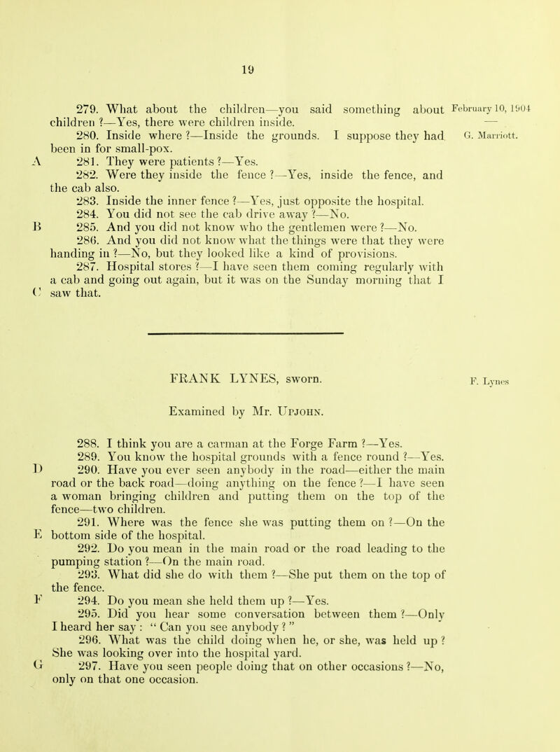 279. What about the children—you said something about February 10, I'jui children ?—Yes, there were children inside. — 280. Inside where ?—Inside the grounds. I suppose they had, G. Man iott. been in for small-pox. A 281. They were patients ?—Yes. 282. Were they inside the fence ?—Yes, inside the fence, and the cab also. 283. Inside the inner fence ?—Yes, just opposite the hospital. 284. You did not see the cab drive away ?—No. B 285. And you did not know who the gentlemen were ?—No. 286. And you did not know what the things were that they were handing in ?—No, but they looked like a kind of provisions. 287. Hospital stores '(—I have seen them coming regularly with a cab and going out again, but it was on the Sunday morning that I (' saw that. FRANK LYNES, sworn. Examined by Mr. Upjohn. 288. I think you are a carman at the Forge Farm ?—Yes. 289. You know the hospital grounds with a fence round ?—Yes. D 290. Have you ever seen anybody in the road—either the main road or the back road—doing anything on the fence ?—I have seen a woman bringing children and putting them on the top of the fence—two children. 291. Where was the fence she was putting them on ?—On the E bottom side of the hospital. 292. Do you mean in the main road or the road leading to the pumping station ?—On the main road. 293. What did she do with them ?—She put them on the top of the fence. F 294. Do you mean she held them up ?—Yes. 295. Did you hear some conversation between them ?—Only I heard her say :  Can you see anybody ?  296. What was the child doing when he, or she, was held up ? She was looking over into the hospital yard. O 297. Have you seen people doing that on other occasions ?—No, only on that one occasion.