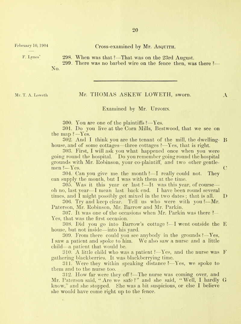 February 10,1904 Cross-examined by Mr. Asquith. P. Lynes; 298. When was that ?—That was on the 23rd August. 299. There was no barbed wire on the fence then, was there ?- No. Mr. T. A. Loweth Mr. THOMAS ASKEW LOWETH, sworn. A Examined by Mr. Upjohn. 300. You are one of the plaintiffs ?—Yes. 301. Do you Hve at the Corn Mills, Bestwood, that we see on the map ?—Yes. 802. And I think you are the tenant of the mill, the dwelling- B house, and of some cottages—three cottages ?—Yes, that is right. 303. First, I will ask you what happened once when you were going round the hospital. Do you remember going round the hospital grounds with Mr. Robinson, your co-plaintiif, and two other gentle- men ?—Yes. C 304. Can you give me the month ?—I really could not. They can supply the month, but I was with them at the time. 305. Was it this year or last ?—It was this year, of course— oh no, last year—I mean last back end. I have been round several times, and I might possibly get mixed in the two dates ; that is all. D 306. Try and keep clear. Tell us who were with you ?—Mr. Paterson, Mr. Robinson, Mr. Barrow and Mr. Parkin. 307. It was one of the occasions when Mr. Parkin was there ?— Yes, that was the first occasion. 308. Did you go into Barrow's cottage ?—I went outside the E house, but not inside—into his yard. 309. From there could you see anybody in the grounds ?—Yes, I saw a patient and spoke to him. We also saw a nurse and a little child—a patient that would be. 310. A little child who was a patient?—Yes, and the nurse was F gathering blackberries. It was blackberrying time. 311. Were they within speaking distance?—Yes, we spoke to them and to the nurse too. 312. How far were they off ?—The nurse was coming over, and Mr. Paterson said,  Are we safe ? and she said,  Well, I hardly G know, and she stopped. She was a bit suspicious, or else I believe she would have come right up to the fence.