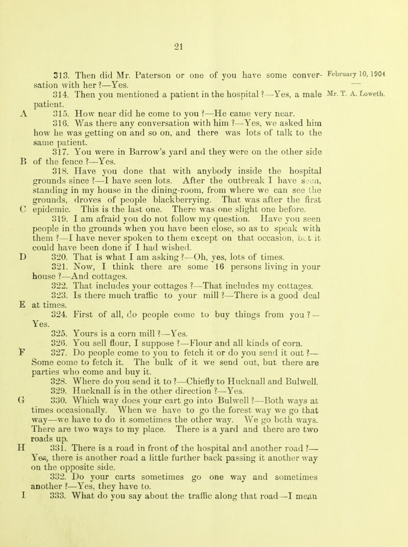 313. Then did Mr. Paterson or one of you have some conver- February 10,1904 sation with her ?—Yes. 314. Then you mentioned a patient in the hospital ?—Yes, a male Mr. T. A. Loweth. patient. A 315. How near did he come to you ?—He came very near. 316. Was there any conversation with him ?—Yes, we asked him how he was getting on and so on, and there was lots of talk to the same patient. 317. You were in Barrow's yard and they were on the other side B of the fence ?—Yes. 318. Have you done that with anybody inside the hospital grounds since ?—I have seen lots. After the outbreak I have s^^du, standing in my house in the dining-room, from where we can see the grounds, droves of people blackberrying. That was after the first C epidemic. This is the last one. There was one slight one before. 319. I am afraid you do not follow my question. Have you seen people in the grounds when you have been close, so as to speak with them ?—I have never spoken to them except on that occasion, t it could have been done if I had w^ished. D 320. That is what I am asking ?—Oh, yes, lots of times. 321. Now, I think there are some 16 persons living in your house ?—And cottages. 322. That includes your cottages ?—That includes my cottages. 323. Is there much traffic to your mill ?—-There is a good deal E at times. 324. First of all, do people come to buy things from you ? — Yes. 325. Yours is a corn mill ?—Yes. 326. You sell flour, I suppose ?—Flour and all kinds of corn. jF 327. Do people come to you to fetch it or do you send it out ?— Some come to fetch it. The bulk of it we send out, but there are parties who come and buy it. 328. Where do you send it to ?—Chiefly to Hucknall and Bulwell. 329. Hucknall is in the other direction ?—Yes. G 330. Which way does your cart go into Bulwell ?—Both ways at times occasionally. When we have to go the forest way we go that way—we have to do it sometimes the other way. We go both ways. There are two ways to my place. There is a yard and there are two roads up. H 831. There is a road in front of the hospital and another road ?— Yea, tliere is another road a little further back passing it another way on the opposite side. 332. Do your carts sometimes go one way and sometimes another ?—Yes, they have to. I 333. What do you say about the traffic along that road—I mean