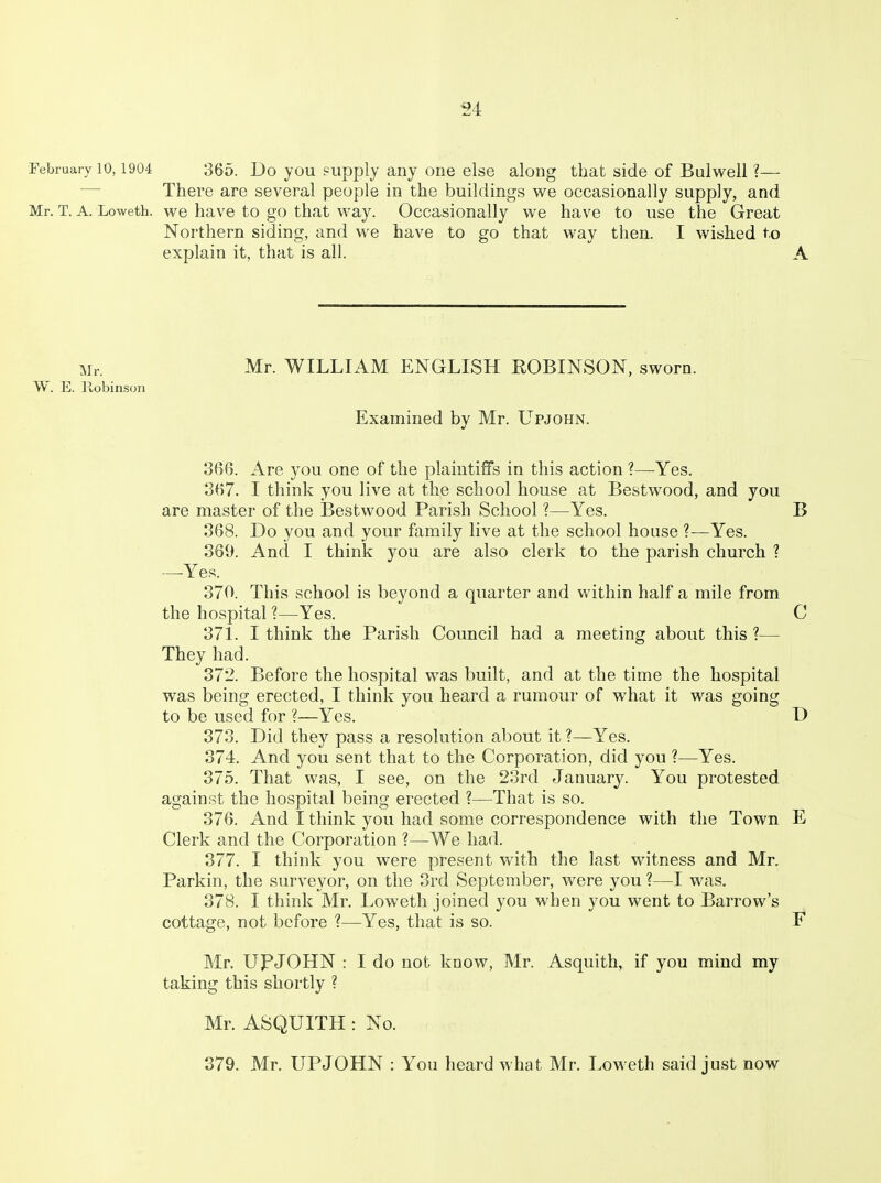 February 10,1904 365. Do you ?upply any one else along that side of Bulweli ?— — There are several people in the buildings we occasionally supply, and Mr. T. A. Loweth. we have to go that way. Occasionally we have to use the Great Northern siding, and we have to go that way then. I wished to explain it, that is all. A Mr. Mr. WILLIAM ENGLISH ROBINSON, sworn. W. E. llobinson Examined by Mr. Upjohn. 366. Are you one of the plaintiffs in this action ?—Yes. 367. I think you live at the school house at Bestwood, and you are master of the Bestwood Parish School ?—Yes. B 368. Do you and your family live at the school house ?—Yes. 369. And I think you are also clerk to the parish church ? —Yes. 370. This school is beyond a quarter and within half a mile from the hospital ?—Yes. C 371. I think the Parish Council had a meeting about this ?— They had. 372. Before the hospital was built, and at the time the hospital was being erected, I think you heard a rumour of what it was going to be used for ?—Yes. D 373. Did they pass a resolution about it ?—Yes. 374. And you sent that to the Corporation, did you ?—Yes. 375. That was, I see, on the 23rd Januarj^ You protested against the hospital being erected ?—That is so. 376. And I think you had some correspondence with the Town E Clerk and the Corporation ?—We had. 377. I think you were present with the last witness and Mr. Parkin, the surveyor, on the 3rd September, were you ?—I was. 378. I think Mr. Loweth joined you when you went to Barrow's cottage, not before ?—Yes, that is so. F Mr. UPJOHN : I do not know, Mr. Asquith, if you mind my taking this shortly ? Mr. ASQUITH : No. 379. Mr. UPJOHN : You heard what Mr. LoM eth said just now