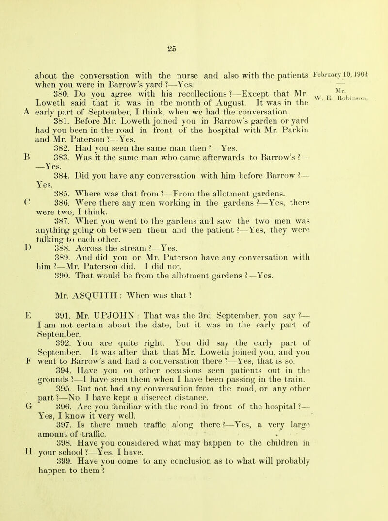 about the conversation with the nurse and also with the patients February 10,1904 when you were in Barrow's yard ?—Yes. 380. Do you aCTee with his recollections ?—Ex(;ept that Mr. „ . T 1 • 1 -1 • • .1 i 1 /> * T • xi W. hi. Robinson. Loweth said that it was in the month oi August, it was in the A early part of September, I think, when we had the conversation. 381. Before Mr. Loweth joined you in Barrow's garden or yard had you been in the road in front of the hospital with Mr. Parkin and Mr. Paterson ?—Yes. 382. Had you seen the same man then ?—Yes. B 883. Was it the same man who came afterwards to Barrow's ?— —Yes. 884. Did you have any conversation with him before Barrow ?— Yes. 885. Where was that from ?—From the allotment gardens. C 886. Were there any men working in the gardens ?—Yes, there were two, I think. 887. When you went to th3 gardens and saw the two men was anything going on between them and the patient ?—Yes, they were talking to each other. D 888. Across the stream ?—Yes. 389. And did you or Mr. Paterson have any conversation with him ?—Mr. Paterson did. I did not. 390. That would be from the allotment gardens ? —Yes. Mr. ASQUITH : When was that ? E 391. Mr. UPJOHN : That was the 8rd September, you say ?— I am not certain about the date, but it was in the early part of September. 392. You are quite right. You did say the early part of September. It was after that that Mr. Loweth joined you, and you F went to Barrow's and had a conversation there ?—Yes, that is so. 394. Have you on other occasions seen patients out in the grounds ?—I have seen them when I have been passing in the train. 895. But not had any conversation from the road, or any other part ?—No, I have kept a discreet distance. G 396. Are you familiar with the road in front of the hospital ?— Yes, I know it very well. 397. Is there much traffic along there ?—Yes, a very large amount of traffic. 398. Have you considered what may happen to the children in H your school ?—Yes, I have. 399. Have you come to any conclusion as to what will probably happen to them'(