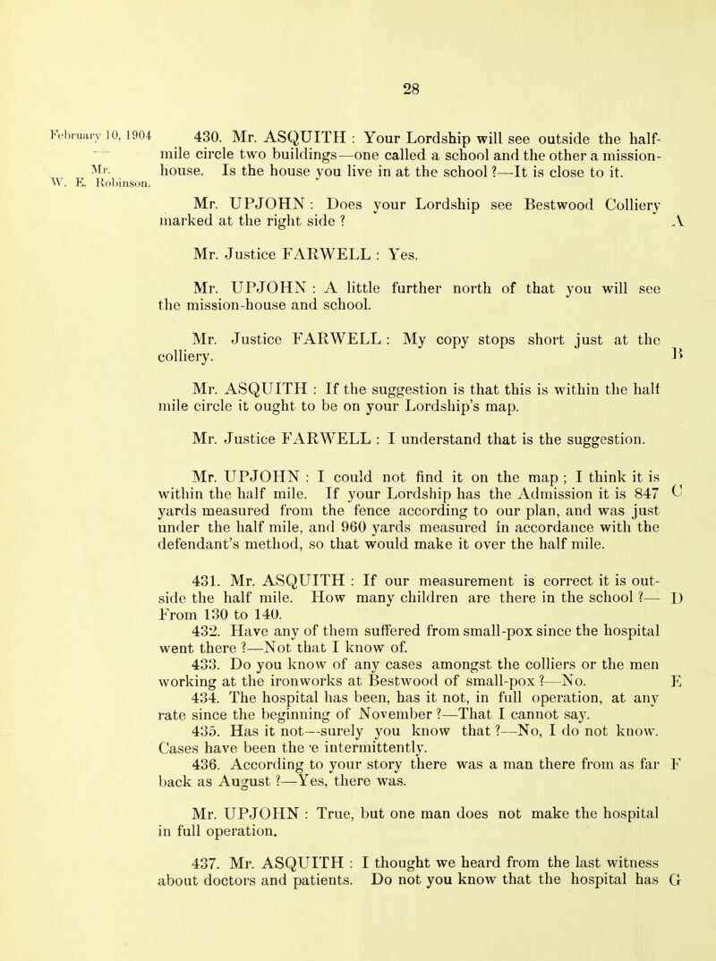 February 10,1904 430. Mr. ASQUITH : Your Lordship will see outside the half- mile circle two buildings—one called a school and the other a mission- Mr. house. Is the house you live in at the school ?—It is close to it. W. E. Robinson. Mr. UPJOHN : Does your Lordship see Bestwood Colliery marked at the right side ? .\ Mr. Justice FARWELL : Yes. Mr. UPJOHN : A little further north of that you will see the mission-house and school. Mr. Justice FARWELL : My copy stops short just at the colliery. li Mr. ASQUITH : If the suggestion is that this is within the half mile circle it ought to be on your Lordship's map. Mr. Justice FARWELL : I understand that is the suggestion. Mr. UPJOHN : I could not find it on the map ; I think it is within the half mile. If your Lordship has the Admission it is 847 ^ yards measured from the fence according to our plan, and was just under the half mile, and 960 yards measured in accordance with the defendant's method, so that would make it over the half mile. 431. Mr. ASQUITH : If our measurement is correct it is out- side the half mile. How many children are there in the school ?— D From 130 to 140. 432. Have any of them suffered from small-pox since the hospital went there ?—Not that I know of. 433. Do you know of any cases amongst the colliers or the men working at the ironworks at Bestwood of small-pox ?—No. E 434. The hospital has been, has it not, in full operation, at any rate since the beginning of November ?—^That I cannot say. 435. Has it not—surely you know that ?—No, I do not know. Cases have been the e intermittently. 436. According to your story there was a man there from as far F back as August ?—Yes, there was. Mr. UPJOHN : True, but one man does not make the hospital in full operation. 437. Mr. ASQUITH : I thought we heard from the last witness about doctors and patients. Do not you know that the hospital has G