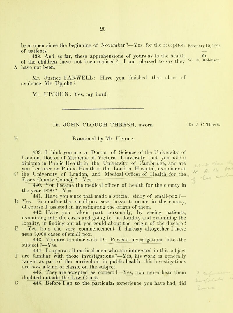 been open since the beginning of November?—Yes, for the reception pvbmary 10,190-t of patients. 438. And, so far, these apprehensions of yours as to tlie health, Mr. of the children have not been reahsed ?—I am pleased to say they ^ • ^- Robinson. A have not been. Mr. Justice FARWELL: Have you finished that class of evidence, Mr. Upjohn ? Mr. UPJOHN : Yes, my Lord. Dr. JOHN CLOUGH THRESH, sworn. Dr. J. C. Thresh. B Examined by Mr. Up.john. 439. I think you are a Doctor of Science of the University of London, Doctor of Medicine of Victoria University, that you hold a diploma in Public Health in the University of Cambridge, and are you Lecturer on Public Health at the London Hospital, examiner at ^: . , (y the University of London, and Medical Officer of Health for the_ , ■ Essex County Council ?—Yes. -'A^ 440. You became the medical officer of health for the county in the year 1890 ?—Yes. 441. Have you since that made a special study of small-pox ?— D Yes. Soon after that small-pox cases began to occur in the county, of course I assisted in investigating the origin of them. 442. Have you taken part personally, by seeing patients, examining into the cases and going to the locality and examining the locality, in finding out all you could about the origin of the disease ? E —Yes, from the very commencement I daresay altogether I have seen 3,000 cases of small-pox. 443. You are familiar with Dr. Power's investigations into the subject ?—Yes. 444. I suppose all medical men who are interested in this subject F are familiar with those investigations ?—Yes, his work is generally taught as part of the cuiTiculum in public health—his investigations are now a kind of classic on the subject. 445. They are accepted as correct ? -Yes, you never hear them doubted outside the Law Courts. ^ / G 446. Before I go to the particulai experience you have had, did ^''^