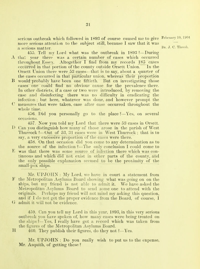 serious outbreak whicli followed in 1893 of course caused me to give February 10, iy04 more serious attention to the subject still, because I saw that it was a serious matter. J- Thresli. 455. Tell my Lord what was the outbreak in 1893 ?—During A that year there was a certain number of cases which occurred throughout Essex. Altogether I find from my records 185 cases occurred in that j)ortion of the county outside Orsett Union. In the Orsett Union there were 53 cases-—that is to say, about a quarter of the cases occurred in that particular union, whereas their proportion B would probably have been one fiftieth. But on investigating those cases one could find no obvious cause for the prevalence there. In other districts, if a case or two were introduced, by removing the case and disinfecting there was no difficulty in eradicating the infection ; but here, whatever was done, and however prompt the C measures that were taken, case after case occurred throughout the whole time. 456. Did you personally go to the place ?—Yes, on several occasions. 457. Now you told my Lord that there were 53 cases in Orsett. D Can you distinguish how many of those arose in the parish of West Thurrock ?—Out of 53, 31 cases were in West Thurrock ; that is to say, a very excessive proportion of the cases were there. 458. On that occasion did you come to any determination as to the source of the infection ?—The only conclusion I could come to E was that there was some source of infection there which Avas con- tinuous and which did not exist in other parts of the county, and the only possible explanation seemed to be the proximity of the small-pox ships. Mr. UPJOHN : My Lord, we have in court a statement from F the Metropolitan Asylums Board showing what was going on on the ships, but my friend is not able to admit it. We have asked the Metropolitan Asylums Board to send someone to attend with the originals. Perhaps my friend will not mind my asking this question, and if I do not get the proper evidence from the Board, of course, I (t admit it vv'ill not be evidence. 459. Can you tell my Lord in this year, 1893, in this very serious outbreak you have spoken of, how many cases were being treated on the ships ?—Yes, I really have got a record which was taken from the figures of the Metropolitan Asylums Board. H 460. They publish their figures, do they not ?—Yes. Mr. UPJOHN : Do you really wish to put us to the expense, Mr. Asquith, of getting these ?