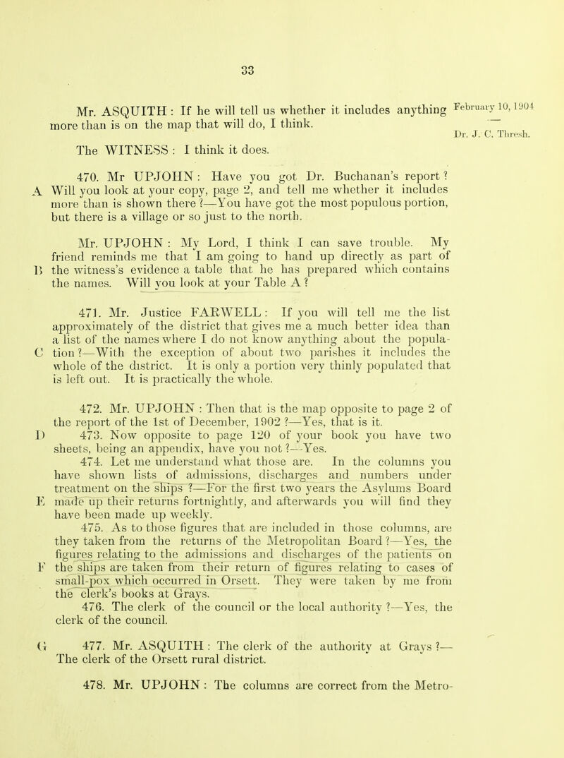 Mr. ASQUITH : If he will tell us whether it includes anything Febnuuy 10,1'JOI more than is on the map that will do, I think. Dr. J. C. Thresh. The WITNESS : I think it does. 470. Mr UPJOHN : Have you got Dr. Buchanan's report 1 A Will you look at your copy, page 2, and tell me whether it includes more than is shown there ?—You have got the most populous portion, but there is a village or so just to the north. Mr. UPJOHN : My Lord, I think I can save trouble. My friend reminds me that I am going to hand up directly as part of 1) the witness's evidence a table that he has prepared which contains the names. Will you look at your Table A ? 471. Mr. Justice FARWELL: If you will tell me the list approximately of the district that gives me a much better idea than a list of the names where I do not know anything about the popula- C tion ?—With the exception of about two parishes it includes the whole of the district. It is only a portion very thinly populated that is left out. It is practically the whole. 472. Mr. UPJOHN : Then that is the map opposite to page 2 of the report of the 1st of December, 1902 ?—Yes, that is it. T) 473. Now opposite to page 120 of your book you have two sheets, being an appendix, have you not ?—-Yes. 474. Let me understand what those are. In the colunms you have shown lists of admissions, discharges and numbers under treatment on the ships ?—For the first two years the Asylums Board E made up their returns fortnightly, and afterwards you will find they have been made up weekly. 475. As to those figures that are included in those columns, are they taken from the returns of the Metropolitan Board ?—Yes, the figures relating to the admissions and discharges of the patients~on F the ships are taken from their return of figures relating to cases of small-pox which occurred in Orsett. They were taken by me from the clerk's books at Grays. 476. The clerk of the council or the local authority ?—Yes, the clerk of the council. (; 477. Mr. ASQUITH : The clerk of the authority at Grays ?— The clerk of the Orsett rural district. 478. Mr. UPJOHN : The columns are correct from the Metro-