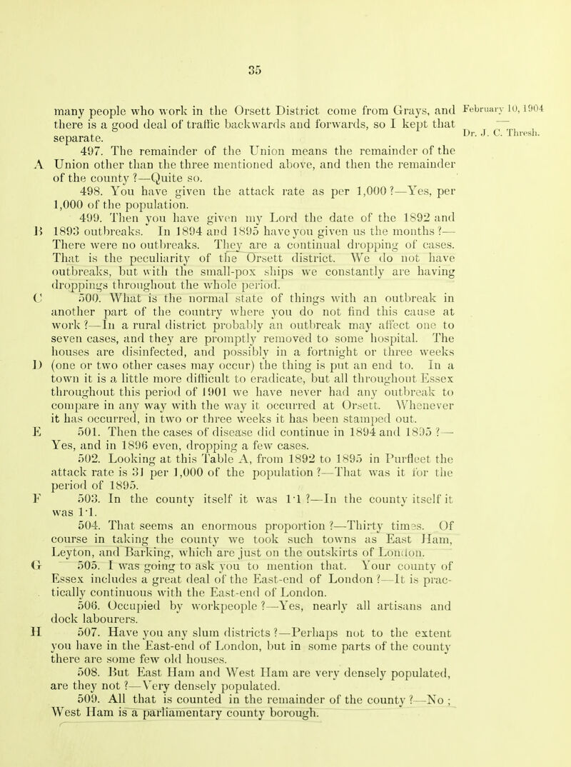 85 Dr. J. C. Thresh. many people who work in the Orsett District come from Grays, and Febmai v lo, 1904 there is a good deal of traffic backwards and forwards, so I kept that separate. 497. The remainder of the Union means the remainder of the A Union other than the three mentioned above, and then the remainder of the county ?—Quite so. 498. You have given the attack rate as per 1,000?—Yes, per 1,000 of the population. 499. Then you have given my Lord the date of the 1892 and 1893 outbreaks. In 1894 and 1895 have you given us the months?— There were no outbreaks. They are a continual dropping of cases. That is the peculiarity of the Orsett district. We do not have outbreaks, but with the small-pox ships we constantly are having droppings throughout the whole period. C 500. What is the normal state of things with an outbreak in another part of the country where you do not find this cause at work ?—In a rural district probably an outbreak may affect one to seven cases, and they are promptly removed to some hospital. The houses are disinfected, and possibly in a fortnight or three weeks ]) (one or two other cases may occur) the thing is put an end to. In a town it is a. little more difficult to eradicate, but all throughout Essex throughout this period of J 901 we have never had any outbreak to compare in any way with the way it occurred at Orsett. Whenever it has occurred, in two or three weeks it has been stamped out. E 501. Then the cases of disease did continue in 1894 and 18.^)5 ?— Yes, and in 1896 even, dropping a few cases. 502. Looking at this Table A, from 1892 to 1895 in Purfleet the attack rate is 3] per 1,000 of the population?—That was it for the period of 1895. F 503. In the county itself it was 1*1?—In the county itself it was 11. 504. That seems an enormous proportion ?—Thirty timss. Of course in taking the county we took such towns as East Ham, Leyton, and Barking, which are just on the outskirts of London. G 505. I was going to ask you to mention that. Your county of Essex includes a great deal of the East-end of London ?—It is prac- tically continuous with the East-end of London. 506. Occupied by workpeople ?—Yes, nearly all artisans and dock labourers. H 507. Have you any slum districts ?—Perhaps not to the extent you have in the East-end of London, but in some parts of the county there are some few old houses. 508. But East Ham and West Ham are very densely populated, are they not ?—Very densely populated. 509. All that is counted in the remainder of the county ?—No ; West Ham is a parliamentary county borough.