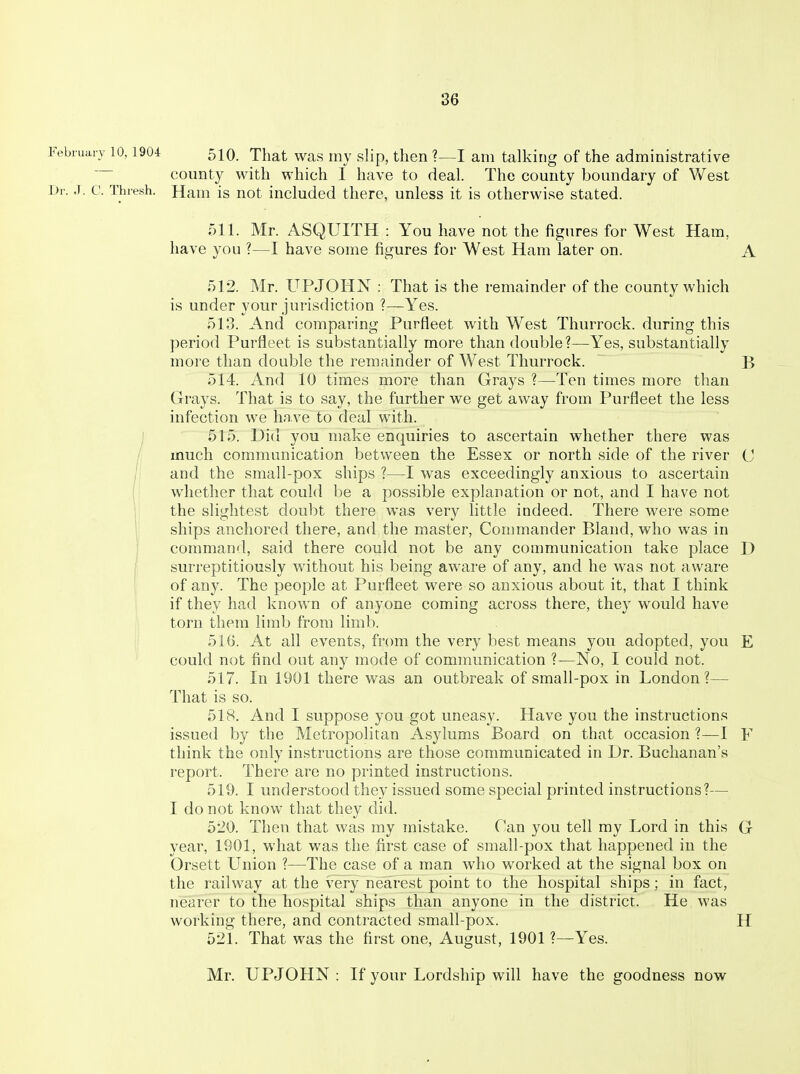 Febiuarv 10,1904 510. That was mv slip, then ?—I am talking of the administrative county with which I have to deal. The county boundary of West Dr. .1. c. Thresh. Ham is not included there, unless it is otherwise stated. 511. Mr. ASQUITH : You have not the figures for West Ham, have you ?—I have some figures for West Ham later on. A 512. Mr. UPJOHN : That is the remainder of the county which is under your jurisdiction ?—Yes. 513. And comparing Purfleet with West Thurrock. during this period Purfleet is substantially more than double?—Yes, substantially more than double the remainder of West Thurrock. B 514. And 10 times more than Grays ?—Ten times more than Grays. That is to say, the further we get av^^ay from Purfleet the less infection we have to deal with. ) 515. Did you make enquiries to ascertain whether there was much communication between the Essex or north side of the river C and the small-pox ships ?—I was exceedingly anxious to ascertain I whether that could be a possible explanation or not, and I have not I the slightest doubt there was very little indeed. There were some ships anchored there, and the master. Commander Bland, who was in command, said there could not be any communication take place D surreptitiously without his being aware of any, and he was not aware of any. The people at Purfleet were so anxious about it, that I think if they had known of anyone coming across there, they would have torn them limb from limb, i 51G. At all events, from the very best means you adopted, you E could not find out any mode of communication ?—No, I could not. 517. In 1901 there was an outbreak of small-pox in London?— That is so. 518. And I suppose you got uneasy. Have you the instructions issued by the Metropolitan Asylums Board on that occasion ?—I F think the only instructions are those communicated in Dr. Buchanan's report. There are no printed instructions. 519. I understood they issued some special printed instructions?— I do not know that they did. 520. Then that was my mistake. Can you tell my Lord in this G year, 1901, what was the first case of small-pox that happened in the Orsett Union ?—The case of a man who worked at the signal box on the railway at the very nearest point to the hospital ships; in fact, nearer to the hospital ships than anyone in the district. He was working there, and contracted small-pox. H 521. That was the first one, August, 1901 ?—Yes. Mr. UPJOHN : If your Lordship will have the goodness now