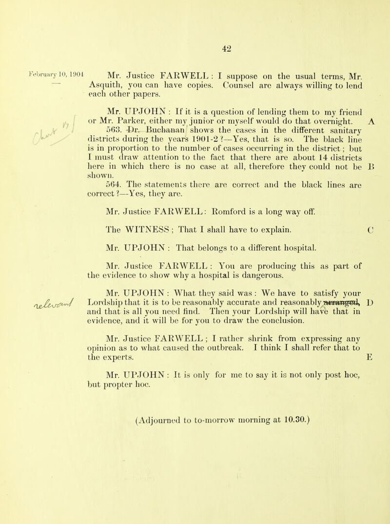 J'.-bruary 10, 1904 Mr. Justice FARWELL : I suppose on the usual terms, Mr. Asquitli, you can have copies. Counsel are always willing to lend each other papers. Mr. UPJOHN : If it is a question of lending them to my friend or Mr. Parker, either my junior or myself would do that overnight. A j W ' i 563. ©r. Buchanan shows the cases in the different sanitary rh^^^ districts during the years 1901-2 ?—Yes, that is so. The black hne is in proportion to the number of cases occurring in the district; but I must draw attention to the fact that there are about 14 districts here in which there is no case at all, therefore they could not be B shown. 564. The statements there are correct and the black lines are correct ?—-Yes, they are. Mr. Justice FARWELL: Romford is a long way off. The WITNESS ; That I shall have to explain. C Mr. UPJOHN : That belongs to a different hospital. Mr. Justice FARWELL : You are producing this as part of the evidence to show why a hospital is dangerous. Mr. UPJOHN : What they said was : We have to satisfy your ^^j^/i,,^;^^uvj Lordship that it is to be reasonably accurate and reasonably;»mti%ed» D and that is all you need find. Then your Lordship will have that in evidence, and it will be for you to draw the conclusion. Mr. Justice FARWELL ; I rather shrink from expressing any opinion as to what caused the outbreak. I think I shall refer that to the experts. E Mr. UPJOHN : It is only for me to say it is not only post hoc, but propter hoc. (Adjourned to to-morrow morning at 10.30.)