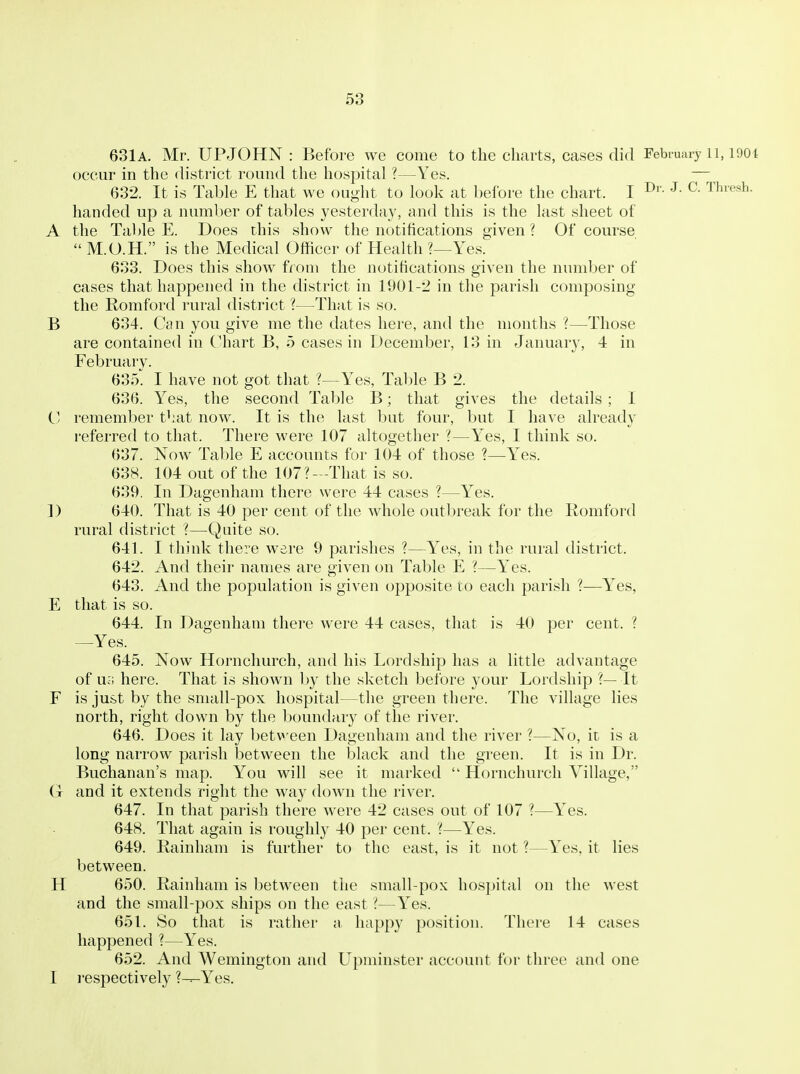 631 A. Mr. UPJOHN : Before we come to the charts, Ceases did February li, 1901 occur in the district round the hospital ?—Yes. — 632. It is Table E that we ought to look at before the chart. I ^- ^'hresh. handed up a number of tables yesterday, and this is the last sheet of A the Tal)le E. Does this show the notifications given? Of course  M.O.H. is the Medical Officer of Health ?—Yes. 633. Does this show from the notifications given the number of cases that happened in the district in 1901-2 in the parish composing the Romford rur-al district ?—That is so. B 634. Can you give me the dates here, and the months ?—Those are contained in Chart B, 5 cases in December, 13 in January, 4 in February. 635. I have not got that ?—Yes, Table B 2. 636. Yes, the second Table B; that gives the details ; I C remember t^iat now. It is the last but four, but I have already referred to that. There were 107 altogether ?—Y^es, I think so. 637. Now Table E accounts for 104 of those ?—Y^es. 638. 104 out of the 107?—That is so. 639. In Dagenham there were 44 cases ?—Y^es. D 640. That is 40 per cent of the whole outbreak for the Romford rural district ?—Quite so. 641. I think there were 9 parishes ?—Yes, in the rural district. 642. And their names are given on Table E ?—Y^es. 643. And the population is given opposite to each parish ?—Y'es, E that is so. 644. In Dagenham there were 44 cases, that is 40 per cent. ? —Yes. 645. Now Hornchurch, and his Lordship has a little advantage of Uci here. That is shown l>y the sketch before your Lordship ?— It F is just by the small-pox hospital—the green there. The village lies north, right down by the boundary of the river. 646. Does it lay between Dagenham and the river ?—No, it is a long narrow parish between the black and the green. It is in Dr. Buchanan's map. You will see it marked  Hornchurch Village, (t and it extends right the way down the river. 647. In that parish there were 42 cases out of 107 ?—Yes. 648. That again is roughly 40 per cent. ?—Y^es. 649. Rainham is further to the east, is it not ?—Yes, it lies between. H 650. Rainham is between the small-pox hospital on the west and the small-pox ships on the east ?—Yes. 651. So that is rather a happy position. There 14 cases happened ?—Yes. 652. And Wemington and Upminster account for three and one I I'espectively ?---Yes.