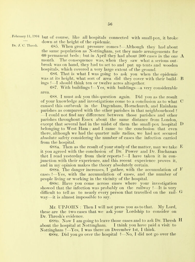 February^ll, 1904 but of course, like all liospitals connected with small-pox, it broke down at the height of the epidemic. Br. J. C: Thresh. (5^5 When great pressure comes ?—Althout>h they had about the same population as Nottingham, yet they made arrangements for 60 permanent beds ; but in A])ril they had about 300 cases in the one A month. The consequence was, when they saw what a serious out- break was on hand, they had to set to and put up tents and wooden hospitals, M'hich covered a very large extent of the ground. 686. That is what I was going to ask you when the epidemic was at its height, what sort of area did they cover with their build- B ings ?—I should think ten or twelve acres altogether. 687. With buildings ?—Yes, with buildings—a very considerable 688. I must ask you this question again. Did you as the result of your knowledge and investigations come to a conclusion as to what C caused this outbreak in the Dagenham, Horncliurch, and Eainham parishes as compared with the other parishes in that neighbourhood ? —T could not find any difference between those parishes and other parishes throughout Essex about the same distance from London, except that several had in the midst of them the small-pox hospital D belonging to West Ham ; and I came to the conclusion that even there, although we had the quarter mile radius, we had not secured absolute safety considering the number of cases the infection carried from the hospital. 688a. Then as the result of your study of the matter, may we take E it you agreed with the conclusion of Dr. Power and Dr. Buchanan that I read yesterday from their I'eports ?—I have taken it in con- junction with their experience, and this recent experience proves it, and in my opinion makes the theory absolutely certain. 688b. The danger increases, T gather, with the accunuilation of F cases 1—Yes, with the accumulation of cases, and the number of people living or working in the vicinity of the hospital. 688c. Have you come across cases where your investigation showed that the infection was probably on the railway ?—It is very difficult to tell as to nearly every person that travelled on the rail- G way—it is almost impossible to say. Mr. UPJOHN : Then I will not press you as to that. My Lord, these are the two cases that we ask your Lordship to consider on Dr. Thresh's evidence. 688d. Now I am going to leave those cases and to ask Dr. Thresh H about the hospital at Nottingham. I think you have paid a visit to Nottingham ?—Yes, I was there on December 1st, 1 think. 688e. Did you go over the hospital ?—No, I did not go over the