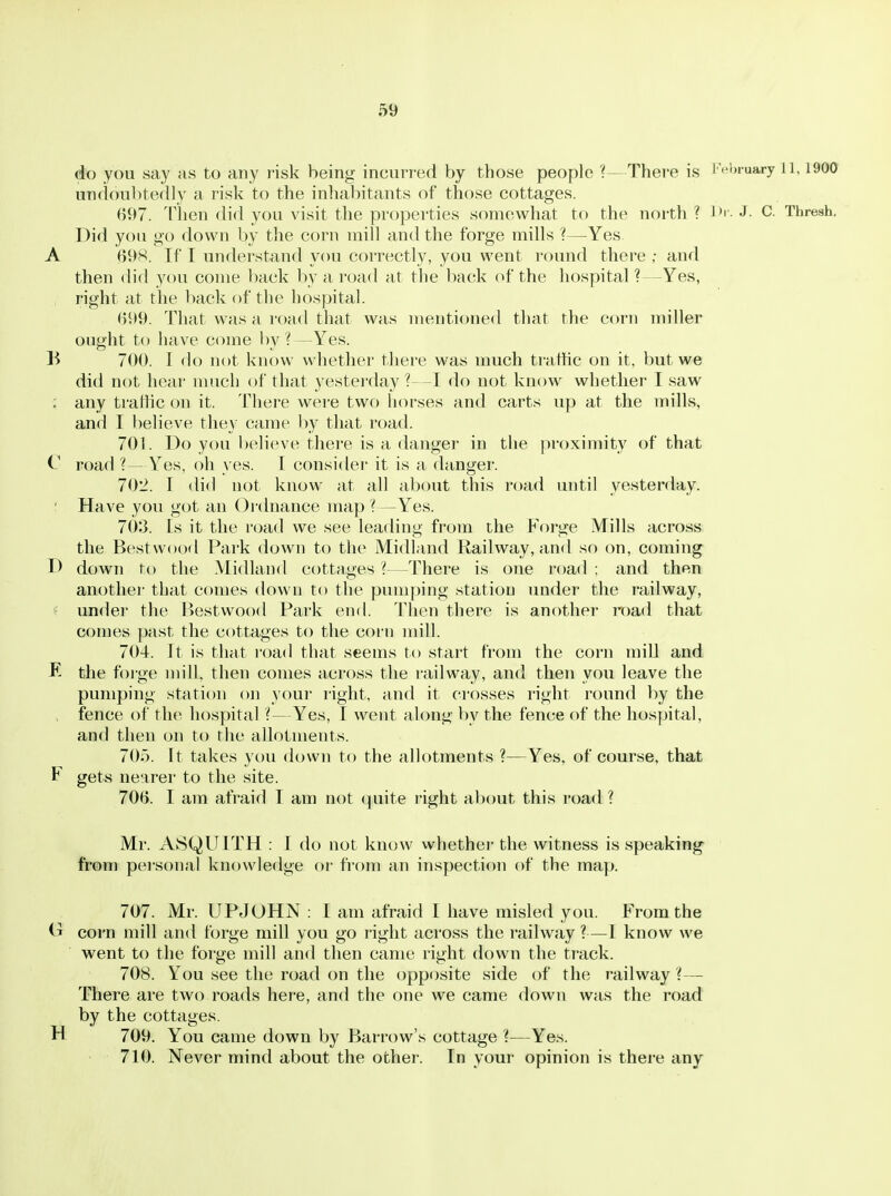 do you say as to any risk being incurred by those people ?—There is Fei)ruary 11,1900 undoubtedly a risk to the inhabitants of those cottages. 697. Then did you visit the properties somewhat to the north ? J*' - J- C. Thresh. Did you go down by the corn mill and the forge mills ?—Yes A 69S. If T understand you correctly, you went round there ; and then did you come back by a road at the back of the hospital ?—Yes, right at the back of the hospital. 699. That was a road that was mentioned that the corn miller ought to have come liy ?—Yes. B 700. 1 do not know whether there was much traffic on it. but we did not hear much of that yestei'day ?—I do not know whether I saw : any tratlic on it. There were two horses and carts up at the mills, and I l)elieve they came by that road. 701. Do you believe there is a danger in the proximity of that C road ?—Y^es, oh yes. I consider' it is a danger. 702. r did uot know at all about this road until yesterday. ' Have you got an Ordnance map ?—Yes. 703. Is it the road we see leading from the Forge Mills across the Best wood Park down to the Midland Railway, and so on, coming D down to the Midland cottages ?—There is one road ; and then another that comes down to the pumping station under the railway, ■ under the l>estwood Park end. Then there is another road that comes past the cottages to the corn mill. 704. It is that road that seems to start from the corn mill and R the foige null, then comes across the railway, and then you leave the pumping station on your right, and it crosses right round by the > fence of the hospital ?—Yes, I went along by the fence of the hospital, and then on to the allotments. 705. It takes you down to the allotments ?—Yes, of course, that F gets nearer to the site. 706. I am afraid I am not quite right about this road ? Mr. A8QU1TH : I do not know whether the witness is speaking from personal knowledge or fi'om an inspection of the map. 707. Mr. UPJOHN : I am afraid I have misle(i you. From the corn mill and forge mill you go right across the railway?—1 know we went to the forge mill and then came right down the track. 708. You see the road on the opposite side of the railway ?— There are two roads here, and the one we came down was the road by the cottages. H 709. You came down by Barrow's cottage ?—Yes. 710. Never mind about the other. In your opinion is there any