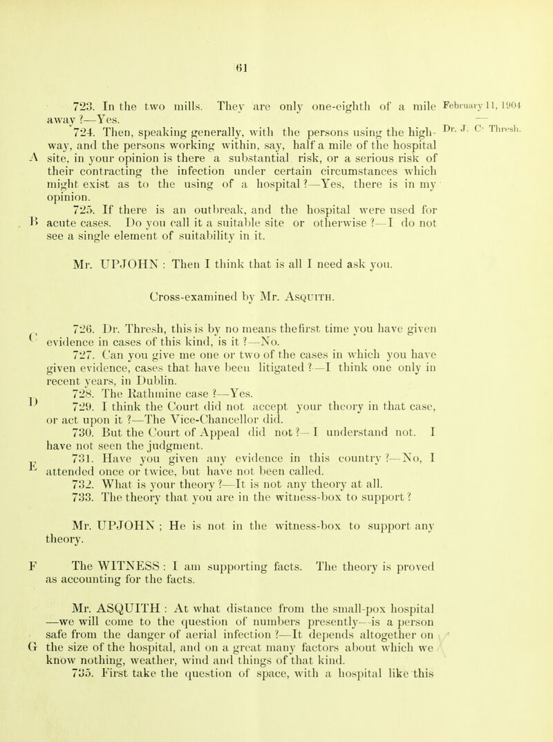 723. In the two mills. They are only one-eighth of a mile Febi uai v ii, 1904 away ?—Yes. — 724. Then, speaking generally, with tlie persons using the high- ^' T''^'^''- way, and the persons working within, say, half a mile of the hospital A site, in your opinion is there a substantial risk, or a serious risk of their contracting the infection under certain circumstances which might exist as to the using of a hospital?—Yes, there is in my' opinion. 725. If there is an outbreak, and the hospital were used for , B acute cases. Do you call it a suitable site or othei'wise ?—I do not see a single element of suitability in it. Mr. UPJOHN : Then I think that is all I need ask you. Cross-examined by Mr. Asquith. 726. Dr. Thresh, this is by no means thefirst time you have given ^ evidence in cases of this kind, is it ?—No. 727. Can you give me one or two of the cases in which you have given evidence, cases that have been litigated ?—I think one only in recent years, in Dublin. 728. The Rathmine case ?—Yes. 729. I think the Court did not accept your theory in that case, or act upon it ?—The Vice-C'liancellor did. 730. But the Court of Appeal did not ?— I understand not. I have not seen the judgment. 731. Have you given any evidence in this country ?—No, I attended once or twice, but have not been called. 732. What is your theory ?—It is not any theory at all. 733. The theory that you are in the witness-box to support ? Mr. UPJOHN ; He is not in the witness-box to support any theory. F The WITNESS : I am supporting facts. The theory is proved as accounting for the facts. Mr. ASQUITH : At what distance from the small-pox hospital —we will come to the question of numbers presently—is a person safe from the danger of aerial infection ?—It depends altogether on G the size of the hospital, and on a great many factors about which we know nothing, weather, wind and things of that kind. 735. First take the question of space, with a hospital like this