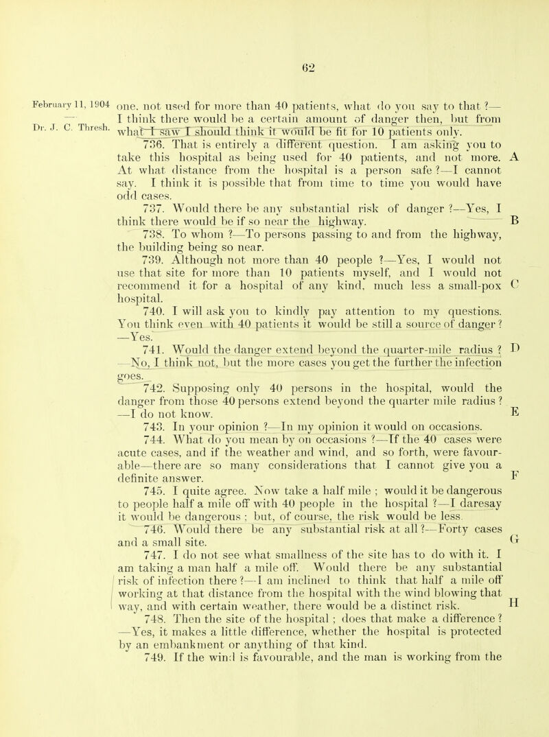 February 11, 1904 o^G. iiot used foF more than 40 patients, what do you say to that ?— I think there would be a certain amount of danger then, but from Dr. J. C. Thresh, ^hatifi^aw I should think it woTild be fit for 10 patients only. 736. That is entirely a different question. I am asking you to take this hospital as being used for 40 patients, and not more. A At what distance from the hospital is a person safe ?—I cannot say. I think it is possible that from time to time you would have odd cases. 737. Would there be any substantial risk of danger ?—Yes, I think there would be if so near the highway. B 738. To whom ?—To persons passing to and from the highway, the building being so near. 739. Although not more than 40 people ?—Yes, I would not use that site for more than 10 patients myself, and I would not recommend it for a hospital of any kind, much less a small-pox C hospital. 740. I will ask you to kindly pay attention to my questions. You think even with 40 patients it would be still a source of danger ? —Yes. 741. Would the danger extend beyond the quarter-mile radius ? —No, I think not, but the more cases you get the further the infection goes. 742. Supposing only 40 persons in the hospital, would the danger from those 40 persons extend beyond the quarter mile radius ? —do not know. E 743. In your opinion ?—In my opinion it would on occasions. 744. What do you mean by on occasions ?—If the 40 cases were acute cases, and if the weather and wind, and so forth, were favonr- able—there are so many considerations that I cannot give you a definite answer. F 745. I quite agree. Now take a half mile ; would it be dangerous to people half a mile off with 40 people in the hospital ?—I daresay it would be dangerous ; but, of course, the risk would be less. 746. Would there be any substantial risk at all ?—Forty cases and a small site. 747. I do not see what smallness of the site has to do with it. I am taking a man half a mile off. Would there be any substantial I risk of infection there ?—I am inclined to think that half a mile off I working at that distance from the hospital with the wind blowing that I way, and with certain weather, there would be a distinct risk. 748. Then the site of the hospital ; does that make a difference 1 —Yes, it makes a little difference, whether the hospital is protected by an embankment or anything of that kind. 749. If the wind is favourable, and the man is working from the