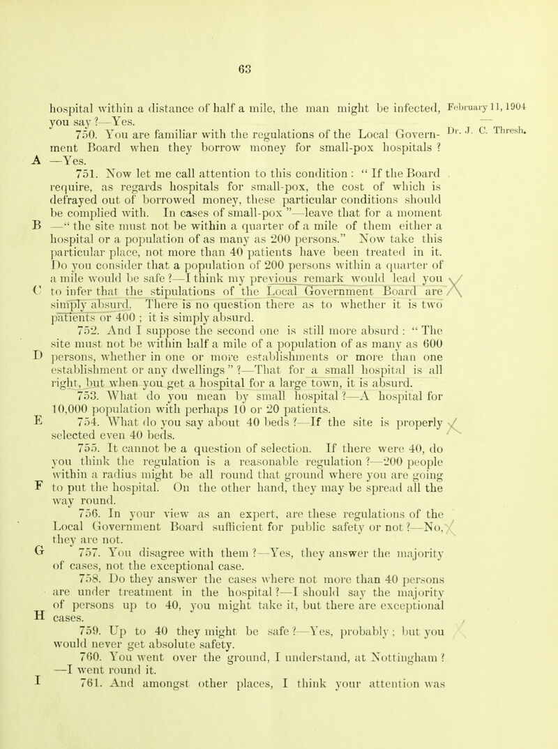 hospital within a distance of half a mile, the man might be infected, February il, 1904 you say ?—Yes. ~ 750. You are familiar with the regulations of the Local Govern- ^- thresh, ment Board when they borrow money for small-pox hospitals ? A —Yes. 751. Now let me call attention to this condition :  If the Board , require, as regards hospitals for small-pox, the cost of which is defrayed out of borrowed money, these particular conditions should be complied with. In cases of small-pox —leave that for a moment B — the site must not be within a quarter of a mile of them either a hospital or a population of as many as 200 persons. Now take this particular place, not more than 40 patients have been treated in it. Do you consider that a population of 200 persons within a quarter of a mile would be safe ?—I think my previous remark w^ould lead you \V C to infer that the stipulations of the Local Government Board are /\ simply absurd. There is no question there as to whether it is two patients or 400 ; it is simply absurd. 752. And I suppose the second one is still more absurd :  The site must not be within half a mile of a population of as many as 600 persons, whether in one or more establishments or more than one establishment or any dwellings  1—That for a small hospital is all right, but when you get a hospital for a large town, it is absurd. 753. What do you mean by small hospital ?—A hospital for 10,000 population with perhaps 10 or 20 patients. E 754. What do you say about 40 beds ?—If the site is properly n/ selected even 40 beds. 755. It cannot be a question of selection. If there were 40, do you think the regulation is a reasonable regulation ?—200 people within a radius might be all round that ground where you are going F to put the hospital. On the other hand, they may be spread all the way round. 756. In your view as an expert, are these regulations of the Local Government Board sufficient for public safety or not ?—No,)(^ they are not. G 757. You disagree with them ?—Yes, they answer the majority of cases, not the exceptional case. 758. Do they answer the cases where not more than 40 jjersons are under treatment in the hospital ?—I should say the majority of persons up to 40, you might take it, but there are exceptional cases. 759. Up to 40 they might be safe?—Yes, probably; l)ut you would never get absolute safety. 760. You went over the ground, I understand, at Nottingham ( —I went round it. 761. And amongst other places, I think your attention was